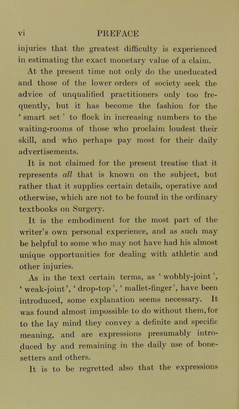 injuries that the greatest difficulty is experienced in estimating the exact monetary value of a claim. At the present time not only do the uneducated and those of the lower orders of society seek the advice of unqualified practitioners only too fre- quently, but it has become the fashion for the ' smart set' to flock in increasing numbers to the waiting-rooms of those who proclaim loudest their skill, and who perhaps pay most for their daily advertisements. It is not claimed for the present treatise that it represents all that is known on the subject, but rather that it supplies certain details, operative and otherwise, which are not to be found in the ordinary textbooks on Surgery. It is the embodiment for the most part of the writer's own personal experience, and as such may be helpful to some who may not have had his almost unique opportunities for dealing with athletic and other injuries. As in the text certain terms, as ' wobbly-joint ' weak-joint', ' drop-top ', ' mallet-finger', have been introduced, some explanation seems necessary. It was found almost impossible to do without them, for to the lay mind they convey a definite and specific meaning, and are expressions presumably intro- duced by and remaining in the daily use of bone- setters and others. It is to be regretted also that the expressions