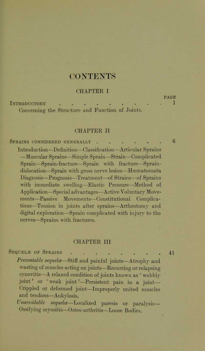 CONTENTS CHAPTER I PAGE Introductory 1 Concerning the Structure and Function of Joints. CHAPTER II Sprains considered generally 6 Introduction—Definition—Classification—Articular Sprains —Muscular Sprains—Simple Sprain—Strain—Complicated Sprain—Sprain-fracture—Sprain with fracture—Sprain- dislocation—Sprain with gross nerve lesion—Hsematomata Diagnosis—Prognosis—Treatment—of Strains—of Sprains vnth immediate swelling—Elastic Pressure—Method of Apphcation—Special advantages—Active Voluntary Move- ments—Passive Movements—Constitutional Complica- tions—Tension in joints after sprains—Arthrotomy and digital exploration—Sprain complicated with injury to the nerves—Sprains witk fractures. CHAPTER III Sequels of Sprains . . . . . . . .41 Preventable sequelae—Stiff and painful joints—Atrophy and wasting of muscles acting on joints—Recurring or relapsing synovitis—A relaxed condition of joints known as ' wobbly joint' or ' weak joint'—Persistent pain in a joint— Crippled or deformed joint—Improperly united muscles and tendons—Ankylosis. Unavoidable sequelae—Locahzed paresis or paralysis— Ossifying myositis—Osteo-arthritis—Loose Bodies.