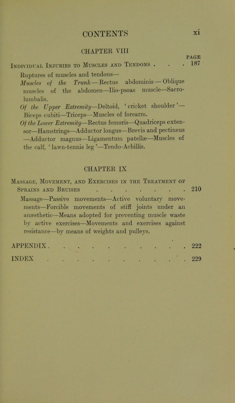 CHAPTER VIII PAGE Individual Injuries to Muscles and Tendons . . .187 Ruptures of muscles and tendons— Muscles of the Trunk —'Rectus abdominis — Oblique muscles of the abdomen—llio-psoas muscle—Sacro- lumbalis. Of the Upper Extremity—Deltoid, 'cricket shoulder'— Biceps cubiti—Triceps—Muscles of forearm. Of the Loiver Extremity—Rectus femoris—Quadriceps exten- sor—Hamstrings—Adductor longus—Brevis and pectineus —Adductor magnus—Ligamentum patellae—Muscles of the calf, ' lawn-tennis leg '—Tendo-Achilhs. CHAPTER IX Massage, Movement, and Exercises in the Treatment of Sprains and Bruises 210 Massage—Passive movements—Active voluntary move- ments—Forcible movements of stifE joints under an antesthetic—Means adopted for preventing muscle waste by active exercises—Movements and exercises against resistance—by means of weights and pulleys, APPENDIX .222 INDEX 229