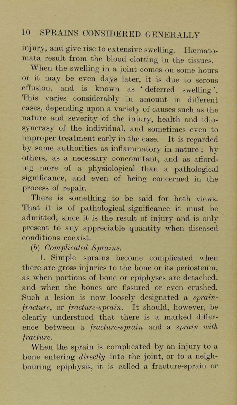 injury, and give rise to extensive swelling. Hsemato- mata result from the blood clotting in the tissues. When the swelHng in a joint comes on some hours or it may be even days later, it is due to serous effusion, and is known as ' deferred swelling'. This varies considerably in amount in different cases, depending upon a variety of causes such as the nature and severity of the injury, health and idio- syncrasy of the individual, and sometimes even to improper treatment early in the case. It is regarded by some authorities as inflammatory in nature ; by others, as a necessary concomitant, and as afford- ing more of a physiological than a pathological significance, and even of being concerned in the process of repair. There is something to be said for both views. That it is of pathological significance it must be admitted, since it is the result of injury and is only present to any appreciable quantity when diseased conditions coexist. (b) Complicated Sprains. I. Simple sprains become complicated when there are gross injuries to the bone or its periosteum, as when portions of bone or epiphyses are detached, and when the bones are fissured or even crushed. Such a lesion is now loosely designated a sprain- fracture, or fracture-sprain. It should, however, be clearly understood that there is a marked differ- ence between a fracture-sprain and a sprain luith fracture. When the sprain is complicated by an injury to a bone entering directly into the joint, or to a neigh- bouring epiphysis, it is called a fracture-sprain or