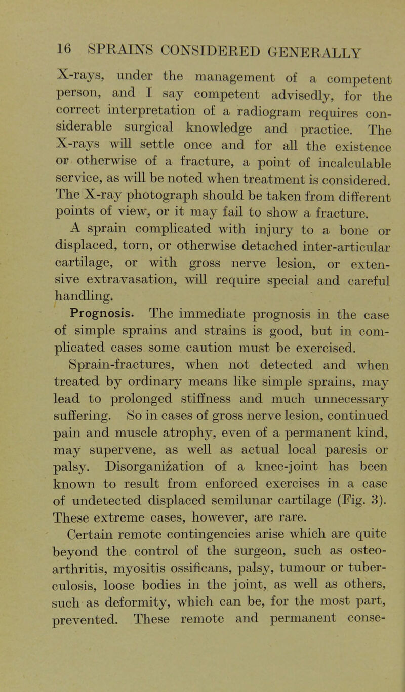 X-rays, under the management of a competent person, and I say competent advisedly, for the correct interpretation of a radiogram requires con- siderable surgical knowledge and practice. The X-rays will settle once and for all the existence or otherwise of a fracture, a point of incalculable service, as will be noted when treatment is considered. The X-ray photograph should be taken from different points of view, or it may fail to show a fracture. A sprain complicated with injury to a bone or displaced, torn, or otherwise detached inter-articular cartilage, or with gross nerve lesion, or exten- sive extravasation, will require special and careful handling. Prognosis. The immediate prognosis in the case of simple sprains and strains is good, but in com- plicated cases some caution must be exercised. Sprain-fractures, when not detected and Avhen treated by ordinary means like simple sprains, may lead to prolonged stiffness and much unnecessary suffering. So in cases of gross nerve lesion, continued pain and muscle atrophy, even of a permanent kind, may supervene, as well as actual local paresis or palsy. Disorganization of a knee-joint has been known to result from enforced exercises in a case of undetected displaced semilunar cartilage (Fig. 3). These extreme cases, however, are rare. Certain remote contingencies arise which are quite beyond the control of the surgeon, such as osteo- arthritis, myositis ossificans, palsy, tumour or tuber- culosis, loose bodies in the joint, as well as others, such as deformity, which can be, for the most part, prevented. These remote and permanent conse-