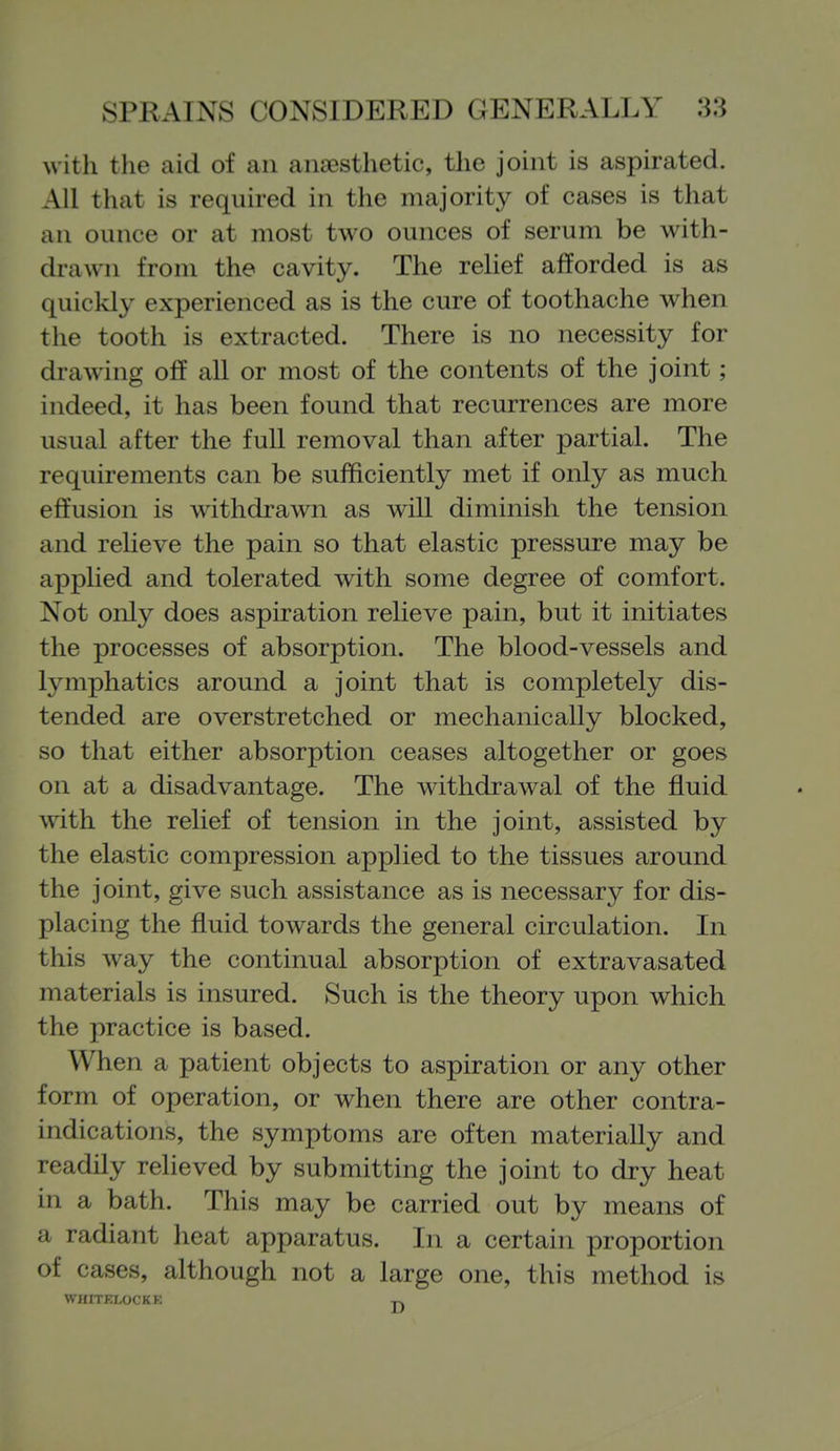 with the aid of an anaesthetic, the joint is aspirated. All that is required in the majority of cases is that an ounce or at most two ounces of serum be with- drawn from the cavity. The relief afforded is as quickly experienced as is the cure of toothache when the tooth is extracted. There is no necessity for drtiwing off all or most of the contents of the joint; indeed, it has been found that recurrences are more usual after the full removal than after partial. The requirements can be sufficiently met if only as much effusion is withdrawn as wiU diminish the tension and relieve the pain so that elastic pressure may be applied and tolerated with some degree of comfort. Not only does aspiration relieve pain, but it initiates the processes of absorption. The blood-vessels and lymphatics around a joint that is completely dis- tended are overstretched or mechanically blocked, so that either absorption ceases altogether or goes on at a disadvantage. The withdrawal of the fluid with the relief of tension in the joint, assisted by the elastic compression applied to the tissues around the joint, give such assistance as is necessary for dis- placing the fluid towards the general circulation. In this way the continual absorption of extravasated materials is insured. Such is the theory upon which the practice is based. When a patient objects to aspiration or any other form of operation, or when there are other contra- indications, the symptoms are often materially and readily relieved by submitting the joint to dry heat in a bath. This may be carried out by means of a radiant heat apparatus. In a certain proportion of cases, although not a large one, this method is WHITELOCKK