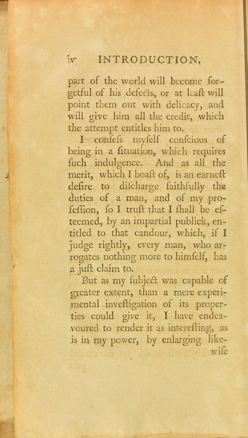 part of the world will become for- getful of his defe&s, or at kaft will point them out with delicacy, and will give him all the credit, which the attempt entitles him to. I confefs myfelf confeious of being in a fituation, which requires fuch indulgence. And as all the merit, which I boaft of, is an earneff. defire to difcharge faithfully the duties of a man, and of my pro- feflion, fo I truft that I fhall be ef- teemed, by an impartial publick, en- titled to that candour, which, if I judge rightly, every man, who ar- rogates nothing more to himfelf, has a juft claim to. But as my fubject was capable of greater extent, than a mere experi- mental inveftigation of its proper- ties could give it, I have endea- voured to render it as interefting, as is in my power, by enlarging like-