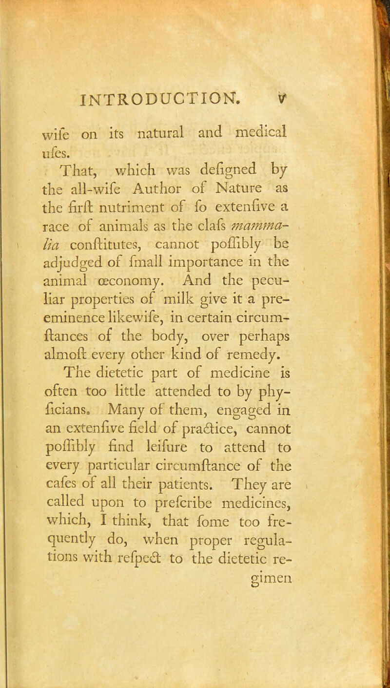 wife on its natural and medical ufes. That, which was defigned by the all-wife Author of Nature as the firft nutriment of fo extenfive a race of animals as the clafs mamma- lia conftitutes, cannot pollibly be adjudged of fmall importance in the animal ceconomy. And the pecu- liar properties of milk give it a pre- eminence likewife, in certain circum- ftances of the body, over perhaps almoft every other kind of remedy. The dietetic part of medicine is often too little attended to by phy- ficians, Many of them, engaged in an extenfive field of practice, cannot poflibly find leifure to attend to every particular circumftance of the cafes of all their patients. They are called upon to prefcribe medicines, which, I think, that fome too fre- quently do, when proper regula- tions with refpect to the dietetic re- gimen