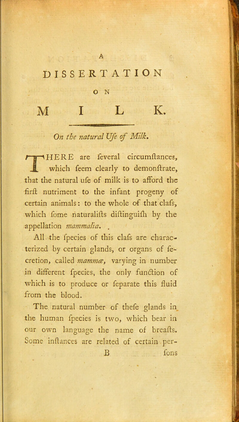 DISSERTATION O N MILK. On the natural Ufe of Milk, THERE are feveral circumftances, which feem clearly to demonftrate, that the natural ufe of milk is to afford the firfl nutriment to the infant progeny of certain animals: to the whole of that clafs, which fome naturalifls diftinguifh by the appellation mammalia. . All the fpecies of this clafs are charac- terized by certain glands, or organs of fe- cretion, called mamma, varying in number in different fpecies, the only function of which is to produce or feparate this fluid from the blood. The natural number of thefe glands in the human fpecies is two, which bear in our own language the name of breads. Some inftances are related of certain per- B fons