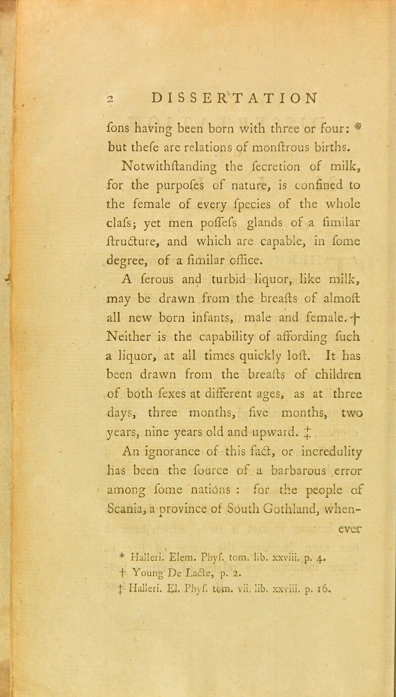 fons having been born with three or four: * but tbefe are relations of monftrous births. Notwithstanding the fecretion of milk, for the purpofes of nature, is confined to the female of every fpecies of the whole clafsj yet men poffefs glands of a fimilar ftructure, and which are capable, in fome degree, of a fimilar office. A ferous and turbid liquor, like milk, may be drawn from the breafts of almoft all new born infants, male and female, -j- Neither is the capability of affording fuch a liquor, at all times quickly loft. It has been drawn from the breafts of children of both fexes at different ages, as at three days, three months, five months, two years, nine years old and upward. £ An ignorance of this fact, or incredulity has been the fource of a barbarous error among fome nations : for the people of Scania, a province of South Gothland, when- ever * Halleri. Elem. Phyf. torn. lib. xxviii. p. 4. f Young De Lade, p. 2. I Halleri. EJ. Ph) f. tpm. vii. lib. xxviii. p. 16.