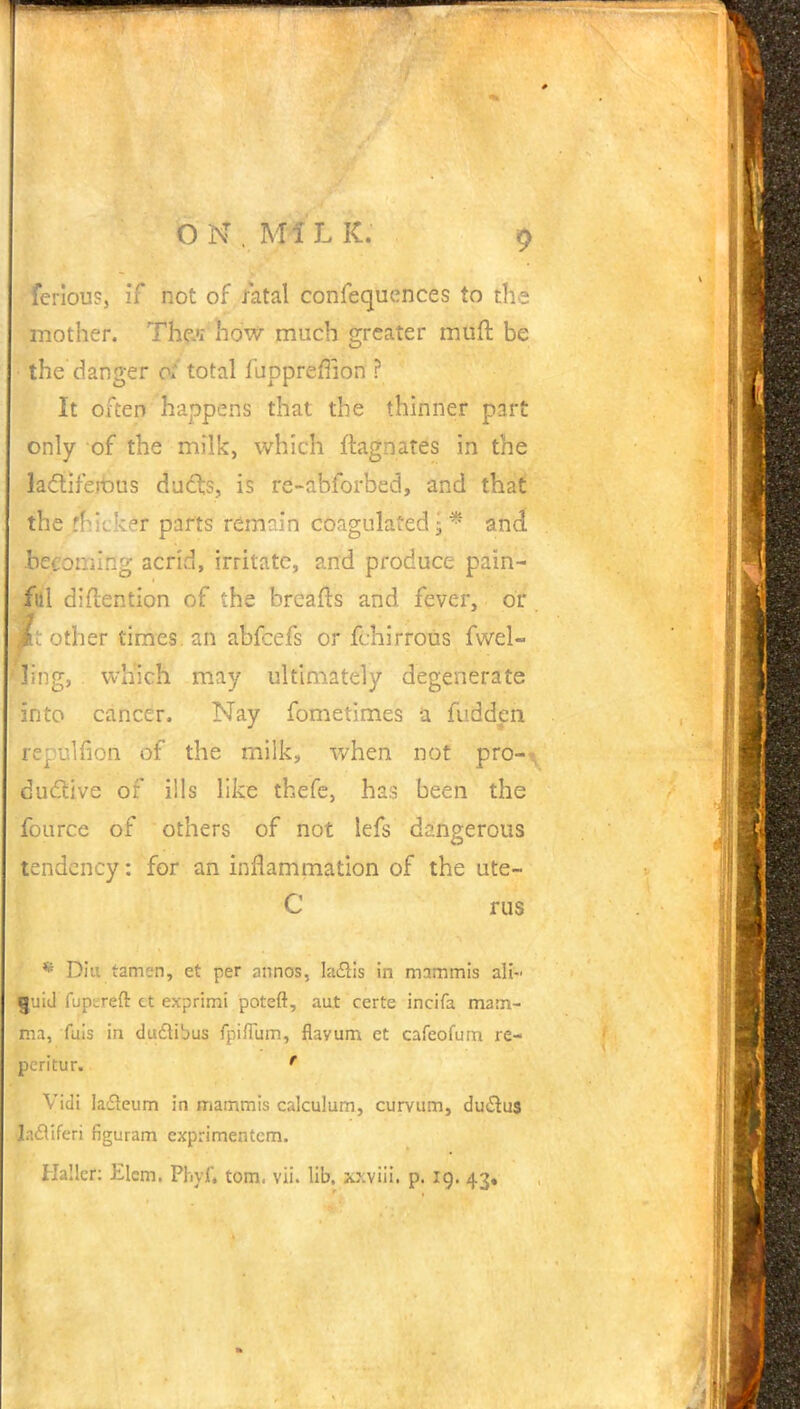 fcriou?, if not of fatal confequences to the mother. Thw how much greater muft be the danger of total fuppreffion ? It often happens that the thinner part only of the milk, which ftagnates in the lactiferous ducts, is re-abforbed, and that the thicker parts remain coagulated; * and becoming acrid, irritate, and produce pain- ful diflention of the breafts and fever, or mt other times, an abfeefs or fchirrous fwel- ling, which may ultimately degenerate into cancer. Nay fometimes a fudden repulfion of the milk, when not pro--*, dudlive of ills like thefe, has been the fource of others of not lefs dangerous tendency: for an inflammation of the ute- C rus * Diu tamer), et per annos, Ia£tis in mammis all- $uid fupureft ct exprimi poteft, aut rerte incifa mam- ma, fuis in du£Hbus fpiflum, flavum et cafeofurn re- pcritur. ' Vidi la£ieum in mammis calculum, curvum, du&u$ Ia£ttferi figuram cxprimentcm.
