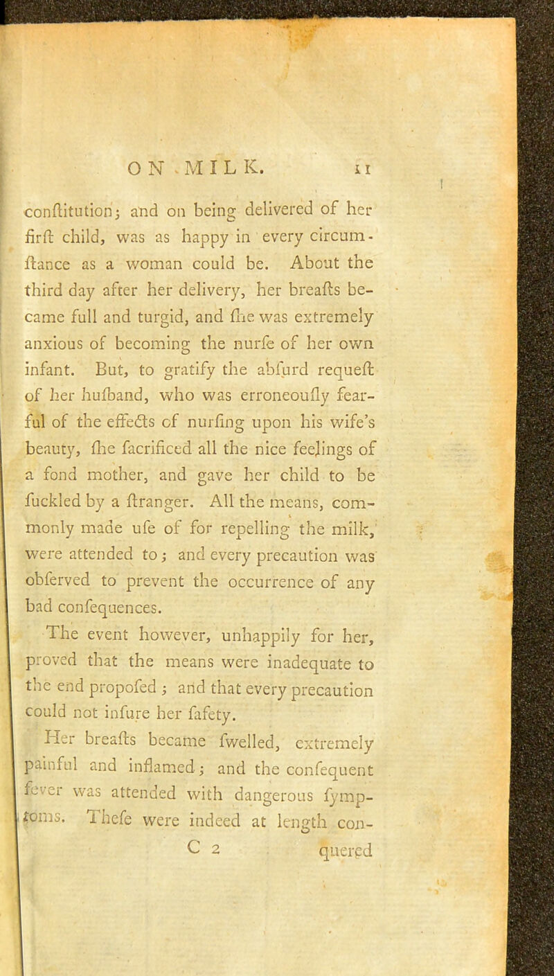 conftitution; and on being delivered of her firft child, was as happy in every circum - fiance as a woman could be. About the third day after her delivery, her breafts be- came full and turgid, and fhe was extremely anxious of becoming the nurfe of her own infant. But, to gratify the abfurd requeft of her hufband, who was erroneously fear- ful of the effects of nurfing upon his wife's beauty, me facrificed all the nice feejings of a fond mother, and gave her child to be fuckled by a flranger. All the means, com- monly made ufe of for repelling the milk, were attended to; and every precaution was obferved to prevent the occurrence of any bad confequences. The event however, unhappily for her, proved that the means were inadequate to the end propofed ; and that every precaution could not infure her fafety. Her breafts became fwelled, extremely painful and inflamed; and the confequent fever was attended with dangerous fymp- fims. Thefe were indeed at length con- quered