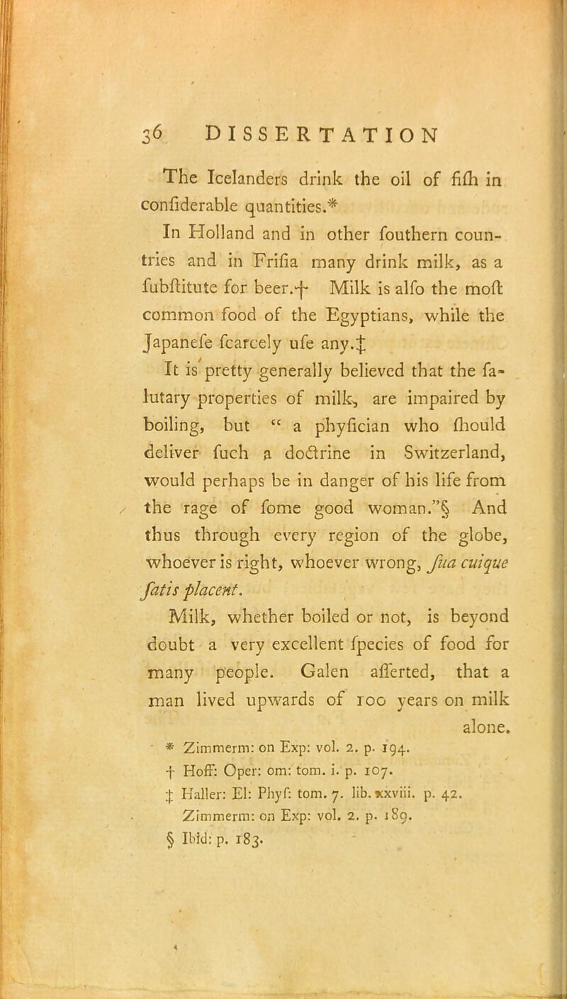 The Icelanders drink the oil of h(h in confiderable quantities.* In Holland and in other fouthern coun- tries and in Frifla many drink milk, as a fubftitute for beer.-j- Milk is alfo the mod common food of the Egyptians, while the Japanefe fcarcely ufe any.J It is pretty generally believed that the fa- lutary properties of milk, are impaired by boiling, but  a phyfician who mould deliver fuch a doclrine in Switzerland, would perhaps be in danger of his life from the rage of fome good woman.§ And thus through every region of the globe, whoever is right, whoever wrong, fua cuique fatis placent. Milk, whether boiled or not, is beyond doubt a very excellent fpecies of food for many people. Galen afferted, that a man lived upwards of 100 years on milk alone. * Zimmerm: on Exp: vol. 2. p. 194. f Hoff: Oper: om: torn. i. p. 107. % Haller: El: Phyf: torn. 7. lib. xxviii. p. 42. Zimmerm: on Exp: vol. 2. p. 1S9. § Ibid: p. 183.