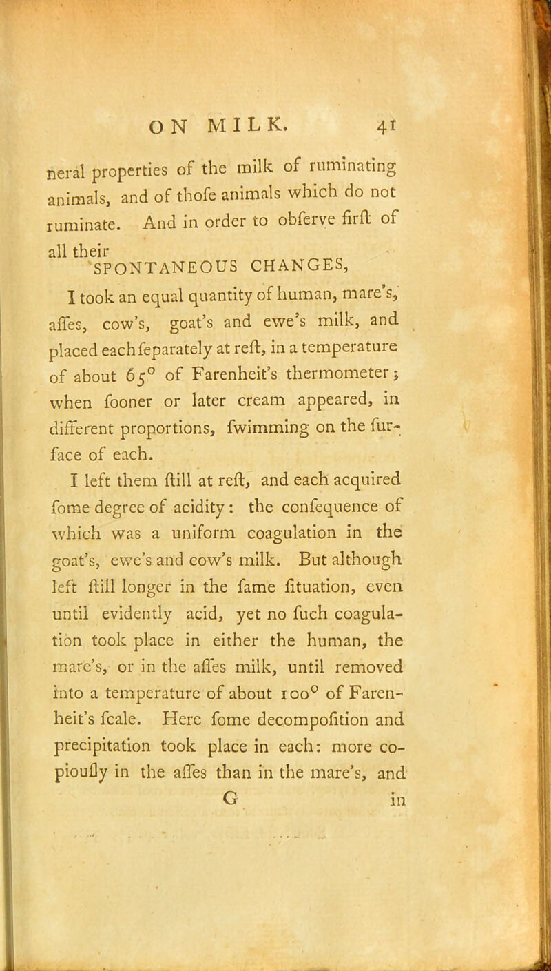 neral properties of the milk of ruminating animals, and of thofe animals which do not ruminate. And in order to obfcrye firft of all their SPONTANEOUS CHANGES, I took an equal quantity of human, mare's, affes, cow's, goat's and ewe's milk, and placed eachfeparately at reft, in a temperature of about 650 of Farenheit's thermometer; when fooner or later cream appeared, in different proportions, fwimming on the fur- face of each. I left them (till at reft, and each acquired fome degree of acidity : the confequence of which was a uniform coagulation in the goat's, ewe's and cow's milk. But although left ftill longer in the fame fituation, even until evidently acid, yet no fuch coagula- tion took place in either the human, the mare's, or in the affes milk, until removed into a temperature of about ioo° of Faren- heit's fcale. Here fome decompofition and precipitation took place in each: more co- piouily in the affes than in the mare's, and G in