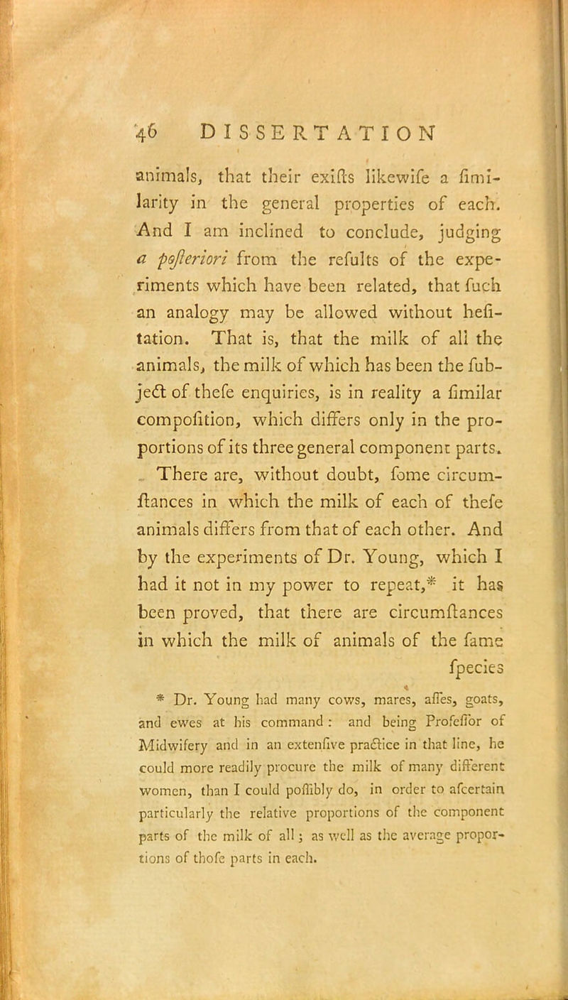 animals, that their exifis likcwife a fimi- larity in the general properties of each. And I am inclined to conclude, judging a pofieriori from the refults of the expe- riments which have been related, that fuch an analogy may be allowed without hefi- tation. That is, that the milk of all the animals, the milk of which has been the fub- ject of thefe enquiries, is in reality a fimilar compolltion, which differs only in the pro- portions of its three general component parts. There are, without doubt, feme circum- flances in which the milk of each of thefe animals differs from that of each other. And by the experiments of Dr. Young, which I had it not in my power to repeat,* it has been proved, that there are circumftances in which the milk of animals of the fame fpecies * Dr. Young had many cows, mares, afles, goats, and ewes at his command : and being Profefibr of Midwifery and in an extenfive practice in that line, he could more readily procure the milk of many different women, than I could poffibly do, in order to afcertain particularly the relative proportions of the component parts of the milk of all; as well as the average propor- tions of thofe parts in each.