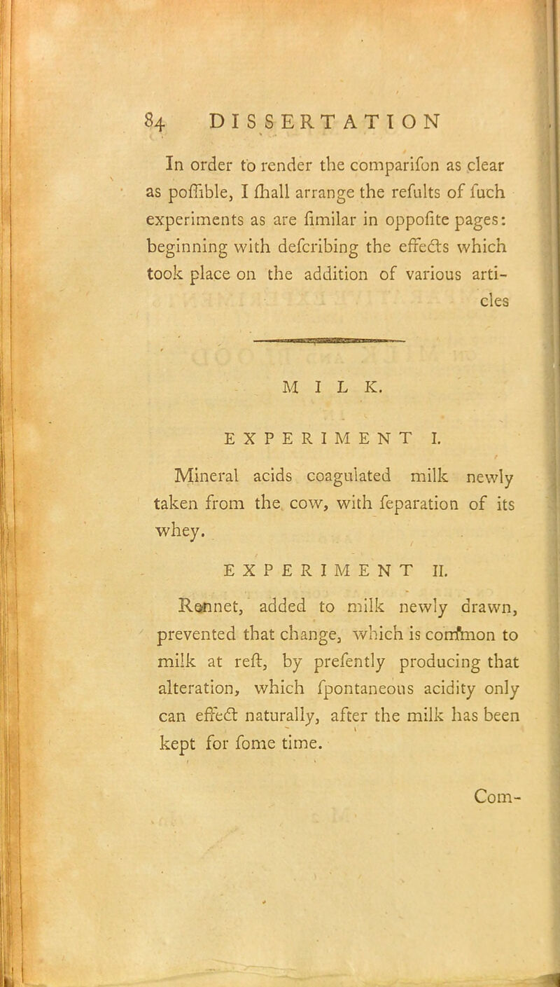 In order to render the comparifon as clear as poffible, I mall arrange the refults of fueh experiments as are limilar in oppofite pages: beginning with defcribing the effects which took place on the addition of various arti- cles MILK. EXPERIMENT I. Mineral acids coagulated milk newly taken from the cow, with feparation of its whey. EXPERIMENT II. Rennet, added to milk newly drawn, prevented that change, which is corrfmon to milk at reft, by prefently producing that alteration, which fpontaneous acidity only can effect naturally, after the milk has been kept for fome time.