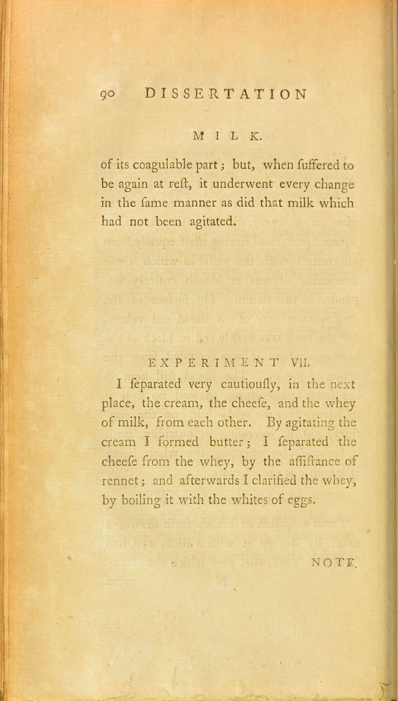 MILK. of its coagulable part; but, when fuffered to be again at reft, it underwent every change in the fame manner as did that milk which had not been agitated. EXPERIMENT VII. I feparated very cautioufly, in the next place, the cream, the cheefe, and the whey of milk, from each other. By agitating the cream I formed butter; I feparated the cheefe from the whey, by the affiftance of rennet; and afterwards I clarified the whey, by boiling it with the whites of eggs. NOTE.