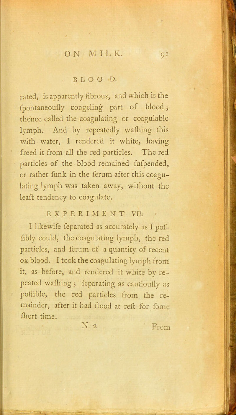 BLOO D. rated, is apparently fibrous, and which is the fpontaneoufly congeling part of blood; thence called the coagulating or coagulable lymph. And by repeatedly warning this with water, I rendered it white, having freed it from all the red particles. The red particles of the blood remained fufpended, or rather funk in the ferum after this coagu- lating lymph was taken away, without the leaft tendency to coagulate. EXPERIMENT VII: I like wife feparated as accurately as I pof- fibly could, the coagulating lymph, the red particles, and ferum of a quantity of recent ox blood. I took the coagulating lymph from it, as before, and rendered it white by re- peated warning ; feparating as cautioufly as poflible, the red particles from the re- mainder, after it had flood at reft for fome mort time. N 2 From