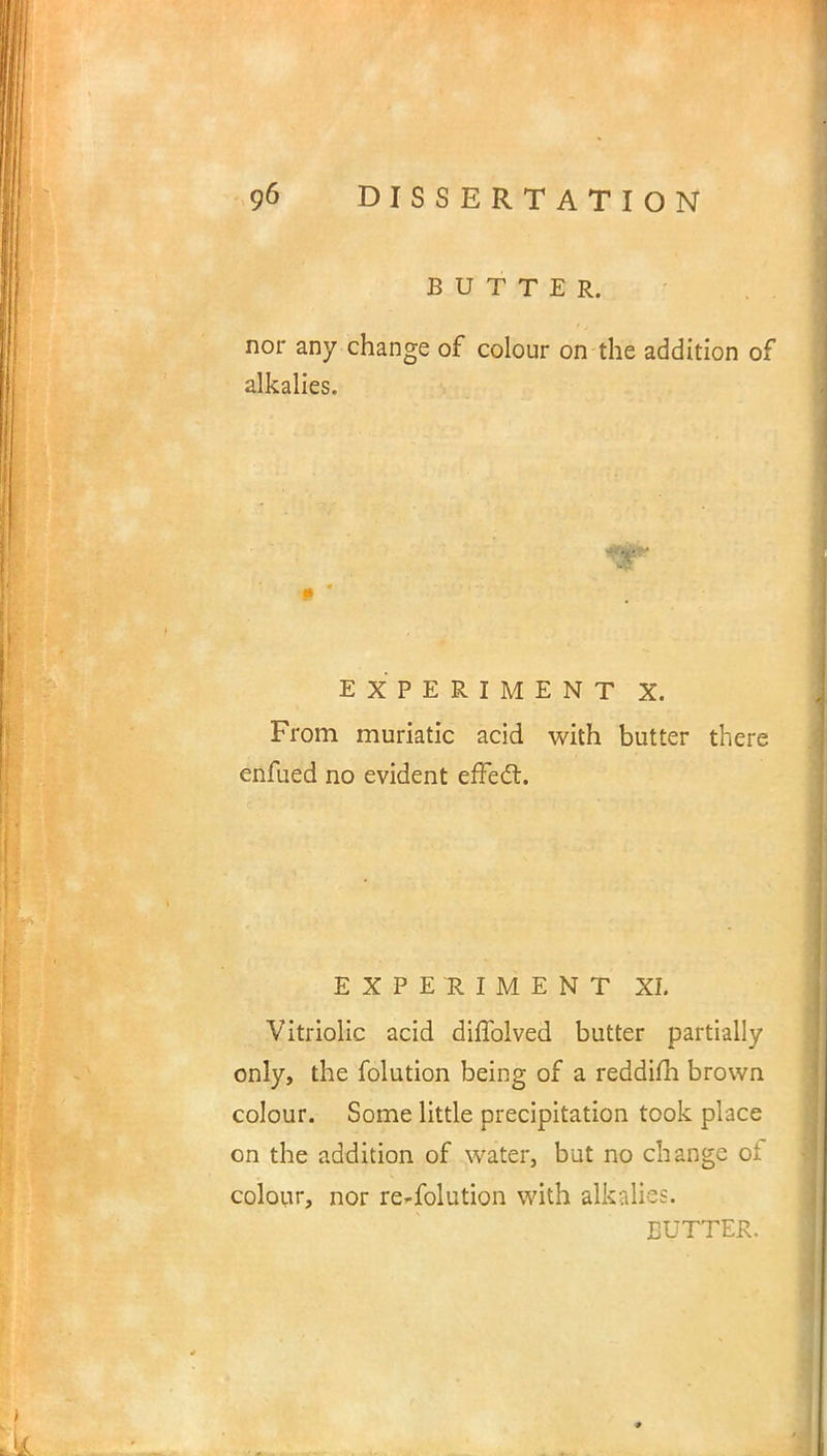 BUTTER. nor any change of colour on the addition of alkalies. EXPERIMENT X. From muriatic acid with butter there enfued no evident effect. EXPERIMENT XI. Vitriolic acid diffolved butter partially only, the folution being of a reddifh brown colour. Some little precipitation took place on the addition of water, but no change of colour, nor re-folution with alkalies.