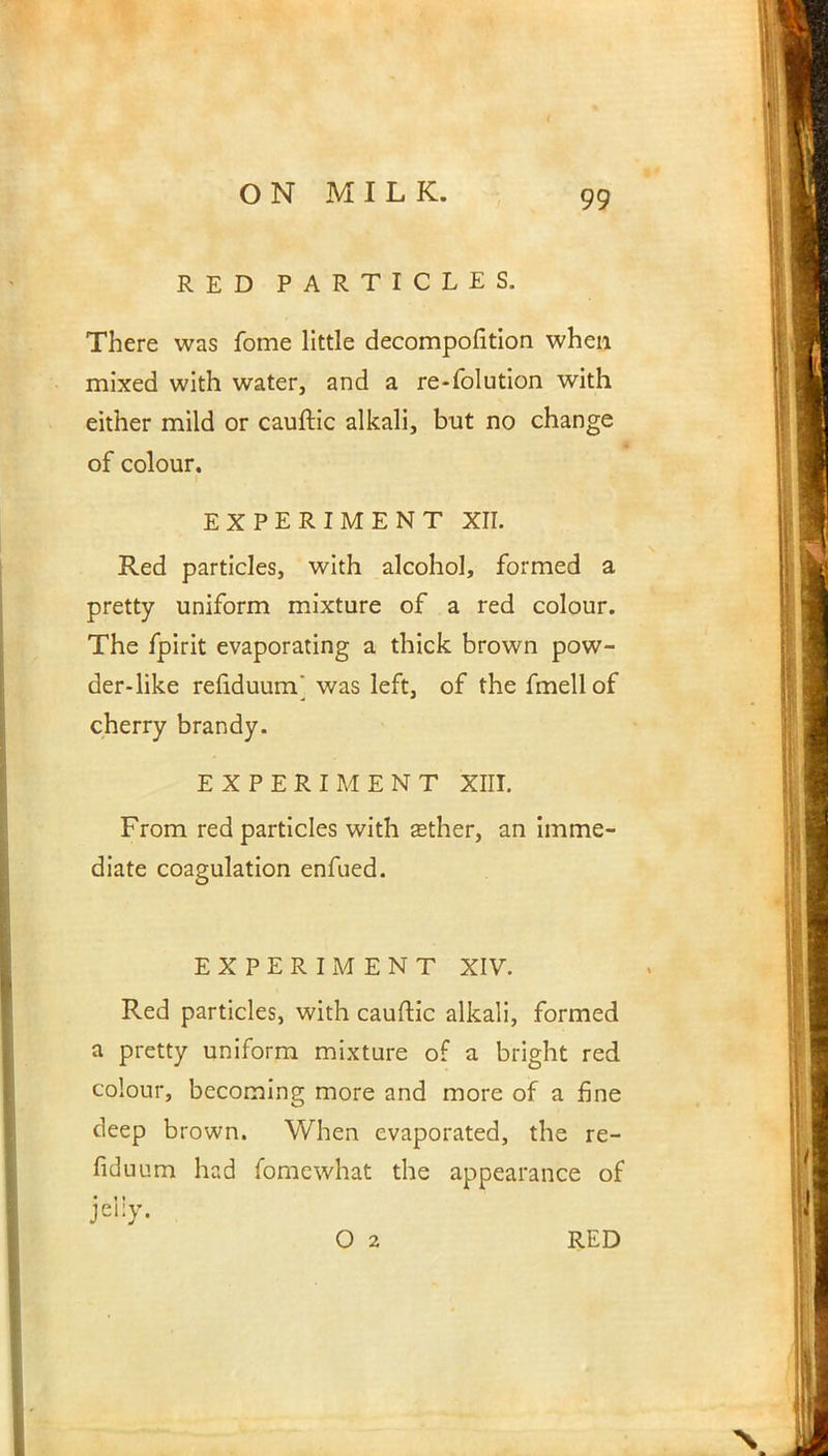 RED PARTICLES. There was fome little decomposition when mixed with water, and a re-folution with either mild or cauftic alkali, but no change of colour. EXPERIMENT XII. Red particles, with alcohol, formed a pretty uniform mixture of a red colour. The fpirit evaporating a thick brown pow- der-like renduurrf was left, of the fmell of cherry brandy. EXPERIMENT XIII. From red particles with asther, an imme- diate coagulation enfued. EXPERIMENT XIV. Red particles, with cauftic alkali, formed a pretty uniform mixture of a bright red colour, becoming more and more of a fine deep brown. When evaporated, the re- fiduum had fomewhat the appearance of * 11 O 2 RED