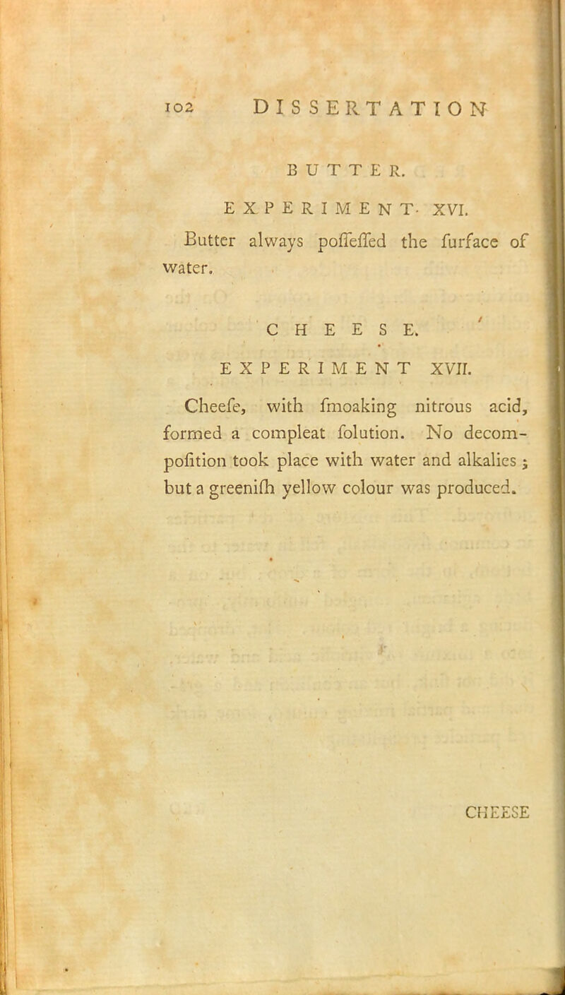 BUTTER. EXPERIMENT- XVI. Butter always poffeiled the furface of water. CHEESE. EXPERIMENT XVII. Cheefe, with fmoaking nitrous acid, formed a compleat folution. No decom- pofition took place with water and alkalies ; but a greenim yellow colour was produced.