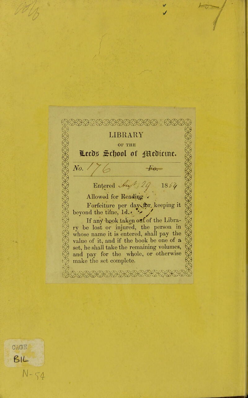 1 LIBRARY OF THE Entered 18 Allowed for Reading ✓ Forfeiture per dayvfor, keeping it beyond the time, ld.r y / If any book taken oaf of the Libra- ry be lost or injured, the person in whose name it is entered, shall pay the value of it, and if the book be one of a set, he shall take the remaining volumes, and pay for the whole, or otherwise make the set complete. CAGE