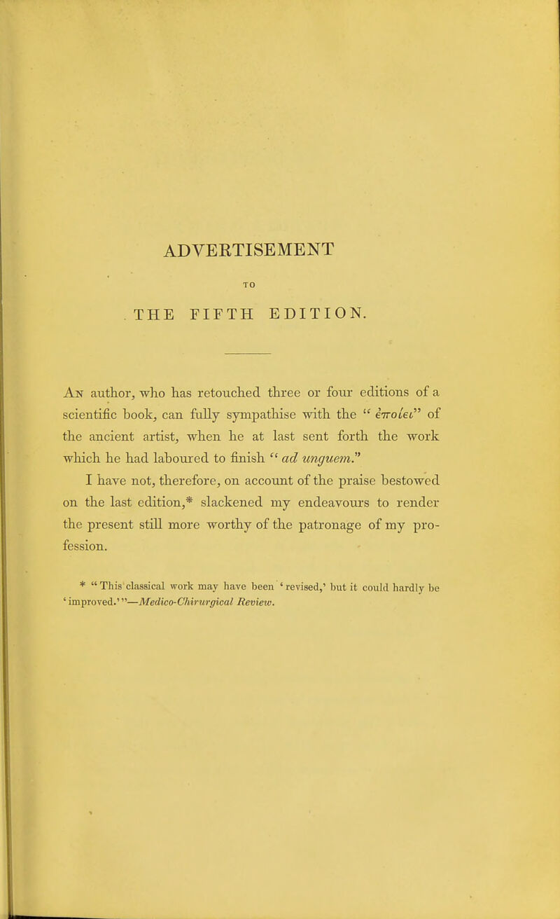 TO THE FIFTH EDITION. An author, who has retouched three or four editions of a scientific book, can fully sympathise with the  eVotet of the ancient artist, when he at last sent forth the work which he had laboured to finish cc ad unguem. I have not, therefore, on account of the praise bestowed on the last edition,* slackened my endeavours to render the present still more worthy of the patronage of my pro- fession. *  This classical work may have been 'revised,' but it could hardly be ' improved.'—Medico-Chirurgieal Review.