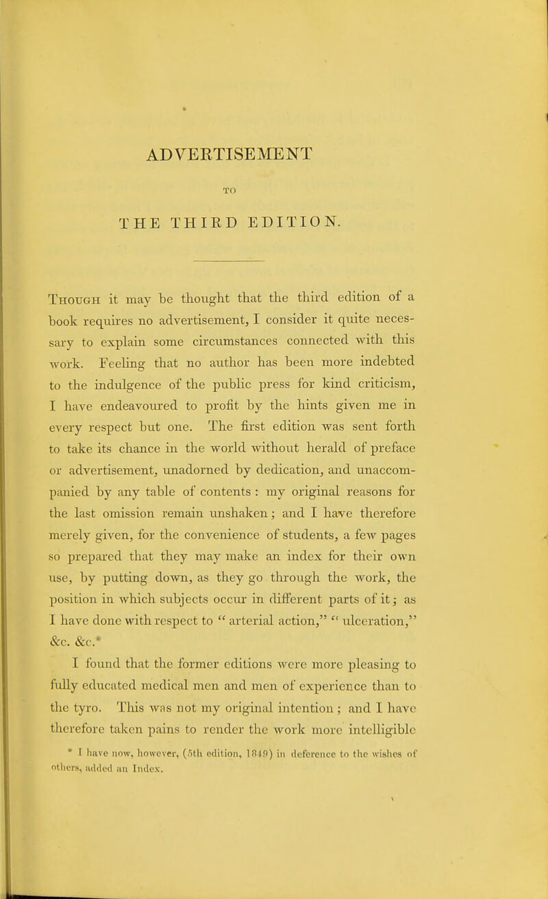 TO THE THIRD EDITION. Though it may be thought that the third edition of a book requires no advertisement, I consider it quite neces- sary to explain some circumstances connected with this work. Feeling that no author has been more indebted to the indulgence of the public press for kind criticism, I hare endeavoured to profit by the hints given me in every respect but one. The first edition was sent forth to take its chance in the world without herald of preface or advertisement, unadorned by dedication, and unaccom- panied by any table of contents : my original reasons for the last omission remain unshaken; and I have therefore merely given, for the convenience of students, a few pages so prepared that they may make an index for their own use, by putting down, as they go through the work, the position in which subjects occur in different parts of it; as I have done with respect to  arterial action,  ulceration, &c. &c* I found that the former editions were more pleasing to fully educated medical men and men of experience than to the tyro. This was not my original intention ; and I have therefore taken pains to render the work more intelligible * I have now, however, (/>th edition, lfl-lf)) in deference to the wishes of others, added an Index.