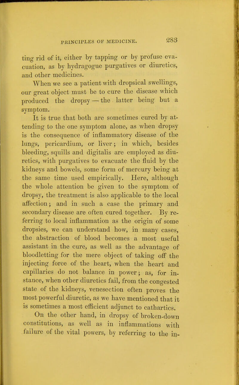 ting rid of it, either by tapping or by profuse eva- cuation, as by hydragogue purgatives or diuretics, and other medicines. When we see a patient with dropsical swellings, our great object must be to cure the disease which produced the dropsy —the latter being but a symptom. It is true that both are sometimes cured by at- tending to the one symptom alone, as when dropsy is the consequence of inflammatory disease of the lungs, pericardium, or liver; in which, besides bleeding, squills and digitalis are employed as diu- retics, with purgatives to evacuate the fluid by the kidneys and bowels, some form of mercury being at the same time used empirically. Here, although the whole attention be given to the symptom of dropsy, the treatment is also applicable to the local affection; and in such a case the primary and secondary disease are often cured together. By re- ferring to local inflammation as the origin of some dropsies, we can understand how, in many cases, the abstraction of blood becomes a most useful assistant in the cure, as well as the advantage of bloodletting for the mere object of taking off the injecting force of the heart, when the heart and capillaries do not balance in power; as, for in- stance, when other diuretics fail, from the congested state of the kidneys, venesection often proves the most powerful diuretic, as we have mentioned that it is sometimes a most efficient adjunct to cathartics. On the other hand, in dropsy of broken-down constitutions, as well as in inflammations with failure of the vital powers, by referring to the in-