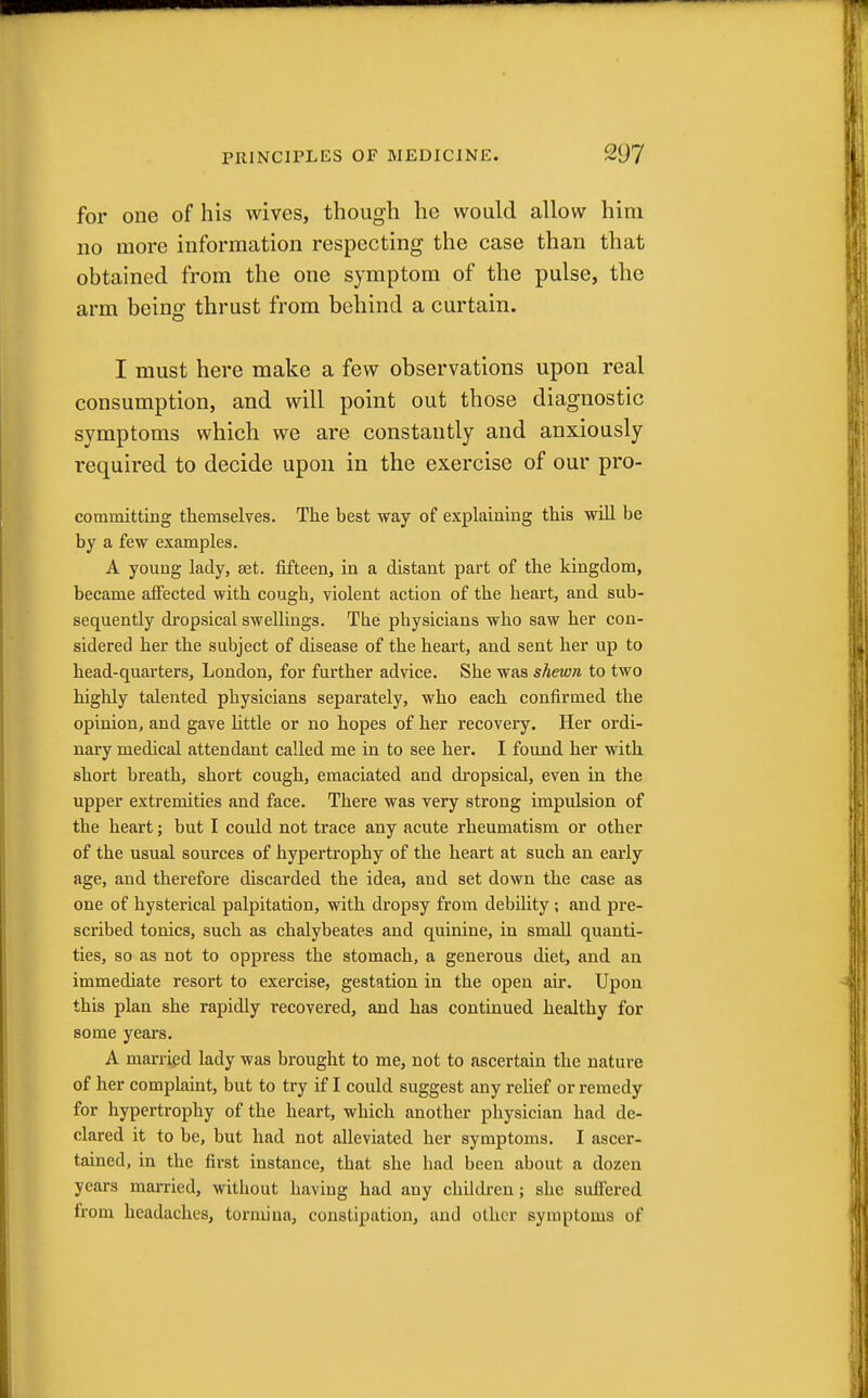 for one of his wives, though he would allow him no more information respecting the case than that obtained from the one symptom of the pulse, the arm being thrust from behind a curtain. I must here make a few observations upon real consumption, and will point out those diagnostic symptoms which we are constantly and anxiously required to decide upon in the exercise of our pro- committing themselves. The best way of explaining this will be by a few examples. A young lady, set. fifteen, in a distant part of the kingdom, became affected with cough, violent action of the heart, and sub- sequently dropsical swellings. The pbysicians who saw her con- sidered her the subject of disease of the heart, and sent her up to head-quarters, London, for further advice. She was shewn to two highly talented physicians separately, who each confirmed the opinion, and gave little or no hopes of her recovery. Her ordi- nary medical attendant called me in to see her. I found her with short breath, short cough, emaciated and dropsical, even in the upper extremities and face. There was very strong impulsion of the heart; but I could not trace any acute rheumatism or other of the usual sources of hypertrophy of the heart at such an early age, and therefore discarded the idea, aud set down the case as one of hysterical palpitation, with dropsy from debility; and pre- scribed tonics, such as chalybeates and quinine, in small quanti- ties, so as not to oppress the stomach, a generous diet, and an immediate resort to exercise, gestation in the open air. Upon this plan she rapidly recovered, and has continued healthy for some years. A married lady was brought to me, not to ascertain the nature of her complaint, but to try if I could suggest any relief or remedy for hypertrophy of the heart, which another physician had de- clared it to be, but had not alleviated her symptoms. I ascer- tained, in the first instance, that she had been about a dozen years married, witbout having had any children; she suffered from headaches, tormina, constipation, and other symptoms of