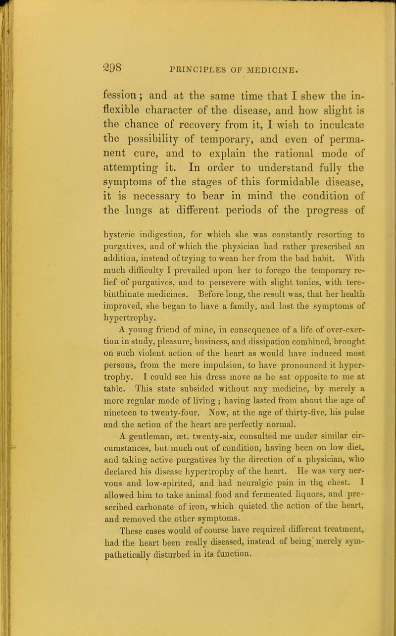 fession; and at the same time that I shew the in- flexible character of the disease, and how slight is the chance of recovery from it, I wish to inculcate the possibility of temporary, and even of perma- nent cure, and to explain the rational mode of attempting it. In order to understand fully the symptoms of the stages of this formidable disease, it is necessary to bear in mind the condition of the lungs at different periods of the progress of hysteric indigestion, for which she was constantly resorting to purgatives, and of which the physician had rather prescribed an addition, instead of trying to wean her from the bad habit. With much difficulty I prevailed upon her to forego the temporary re- lief of purgatives, and to persevere with slight tonics, with tere- binthinate medicines. Before long, the result was, that her health improved, she began to have a family, and lost the symptoms of hypertrophy. A young friend of mine, in consequence of a life of over-exer- tion in study, pleasure, business, and dissipation combined, brought on such violent action of the heart as would have induced most persons, from the mere impulsion, to have pronounced it hyper- trophy. I could see his dress move as he sat opposite to me at table. This state subsided without any medicine, by merely a more regular mode of living ; having lasted from about the age of nineteen to twenty-four. Now, at the age of thirty-five, his pulse and the action of the heart are perfectly normal. A gentleman, set. twenty-six, consulted me under similar cir- cumstances, but much out of condition, having been on low diet, and taking active purgatives by the direction of a physician, who declared his disease hypertrophy of the heart. He was very ner- vous and low-spirited, and had neuralgic pain in tliQ chest. I allowed him to take animal food and fermented liquors, and pre- scribed carbonate of iron, which quieted the action of the heart, and removed the other symptoms. These cases would of course have required different treatment, had the heart been redly diseased, instead of bciug^ merely sym- pathetically disturbed in its function.