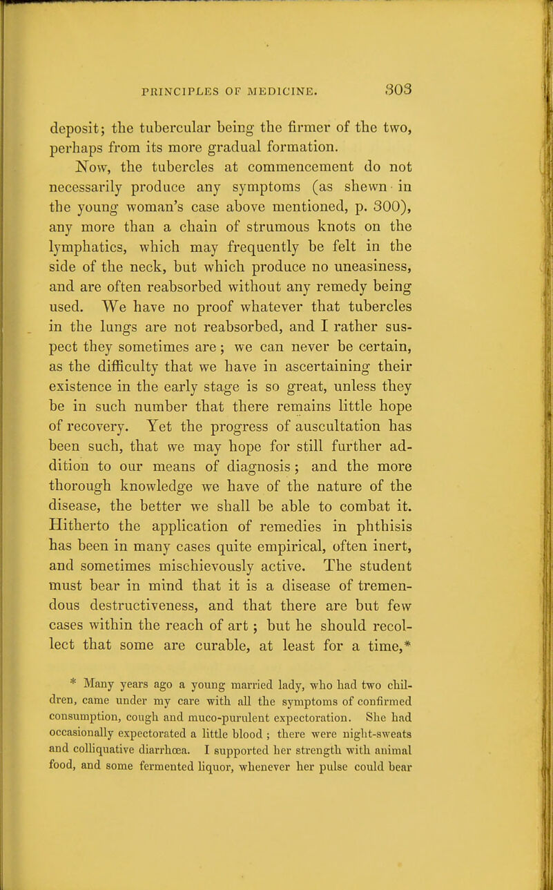 deposit; the tubercular being the firmer of the two, perhaps from its more gradual formation. Now, the tubercles at commencement do not necessarily produce any symptoms (as shewn in the young woman's case above mentioned, p. 300), any more than a chain of strumous knots on the lymphatics, which may frequently be felt in the side of the neck, but which produce no uneasiness, and are often reabsorbed without any remedy being used. We have no proof whatever that tubercles in the lungs are not reabsorbed, and I rather sus- pect they sometimes are; we can never be certain, as the difficulty that we have in ascertaining their existence in the early stage is so great, unless they be in such number that there remains little hope of recovery. Yet the progress of auscultation has been such, that we may hope for still further ad- dition to our means of diagnosis; and the more thorough knowledge we have of the nature of the disease, the better we shall be able to combat it. Hitherto the application of remedies in phthisis has been in many cases quite empirical, often inert, and sometimes mischievously active. The student must bear in mind that it is a disease of tremen- dous destructiveness, and that there are but few- cases within the reach of art ; but he should recol- lect that some are curable, at least for a time,* * Many years ago a young married lady, who had two chil- dren, came under my care with all the symptoms of confirmed consumption, cough and muco-purulent expectoration. She had occasionally expectorated a little hlood ; there were night-sweats and colliquative diarrhoea. I supported her strength with animal food, and some fermented liquor, whenever her pulse could hear