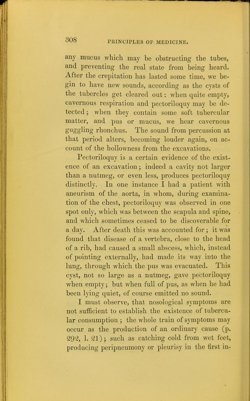 any mucus which may be obstructing the tubes, and preventing the real state from being heard. After the crepitation has lasted some time, we be- gin to have new sounds, according as the cysts of the tubercles get cleared out: when quite empty, cavernous respiration and pectoriloquy may be de- tected; when they contain some soft tubercular matter, and pus or mucus, we hear cavernous guggling rhonchus. The sound from percussion at that period alters, becoming louder again, on ac- count of the hollovvness from the excavations. Pectoriloquy is a certain evidence of the exist- ence of an excavation; indeed a cavity not larger than a nutmeg, or even less, produces pectoriloquy distinctly. In one instance I had a patient with aneurism of the aorta, in whom, during examina- tion of the chest, pectoriloquy was observed in one spot only, which was between the scapula and spine, and which sometimes ceased to be discoverable for a day. After death this was accounted for ; it was found that disease of a vertebra, close to the head of a rib, had caused a small abscess, which, instead of pointing externally, had made its way into the lung, through which the pus was evacuated. This cyst, not so large as a nutmeg, gave pectoriloquy when empty; but when full of pus, as when he had been lying quiet, of course emitted no sound. I must observe, that nosological symptoms are not sufficient to establish the existence of tubercu- lar consumption ; the whole train of symptoms may occur as the production of an ordinary cause (p. 29% 1. 21); such as catching cold from wet feet, producing peripneumony or pleurisy in the first in-