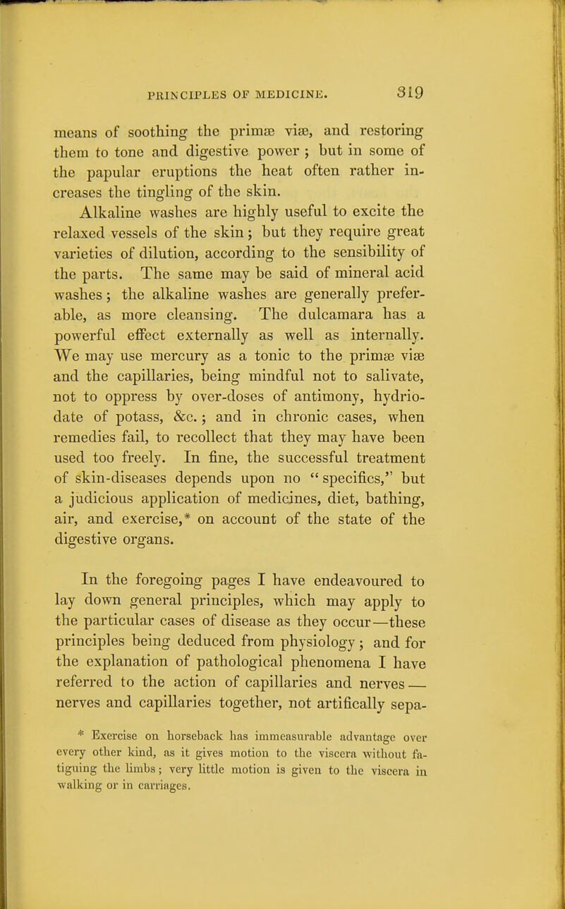 means of soothing the prima? vise, and restoring them to tone and digestive power ; but in some of the papular eruptions the heat often rather in- creases the tingling of the skin. Alkaline washes are highly useful to excite the relaxed vessels of the skin; but they require great varieties of dilution, according to the sensibility of the parts. The same may be said of mineral acid washes; the alkaline washes are generally prefer- able, as more cleansing. The dulcamara has a powerful effect externally as well as internally. We may use mercury as a tonic to the prima? vise and the capillaries, being mindful not to salivate, not to oppress by over-doses of antimony, hydrio- date of potass, &c.; and in chronic cases, when remedies fail, to recollect that they may have been used too freely. In fine, the successful treatment of skin-diseases depends upon no  specifics, but a judicious application of medicines, diet, bathing, air, and exercise,* on account of the state of the digestive organs. In the foregoing pages I have endeavoured to lay down general principles, which may apply to the particular cases of disease as they occur—these principles being deduced from physiology; and for the explanation of pathological phenomena I have referred to the action of capillaries and nerves nerves and capillaries together, not artifically sepa- * Exercise on horseback lias immeasurable advantage over every other kind, as it gives motion to the viscera without fa- tiguing the limbs; very little motion is given to the viscera in walking or in carriages.