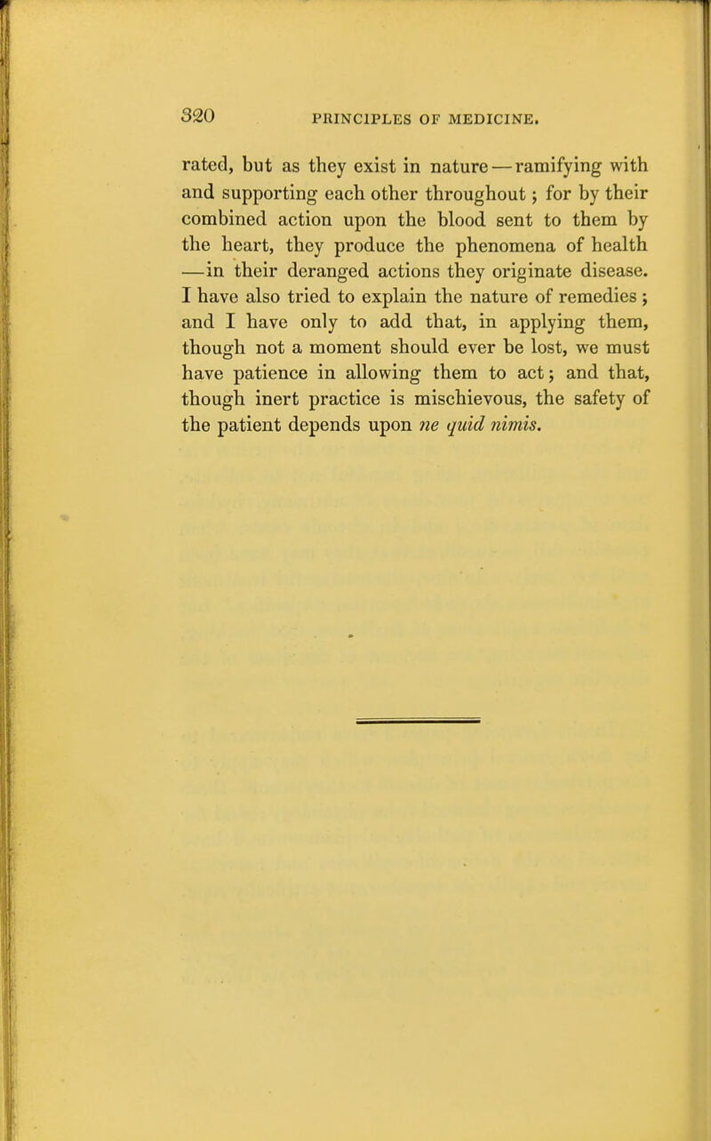 rated, but as they exist in nature — ramifying with and supporting each other throughout; for by their combined action upon the blood sent to them by the heart, they produce the phenomena of health —in their deranged actions they originate disease. I have also tried to explain the nature of remedies ; and I have only to add that, in applying them, though not a moment should ever be lost, we must have patience in allowing them to act; and that, though inert practice is mischievous, the safety of the patient depends upon ne quid nimis.