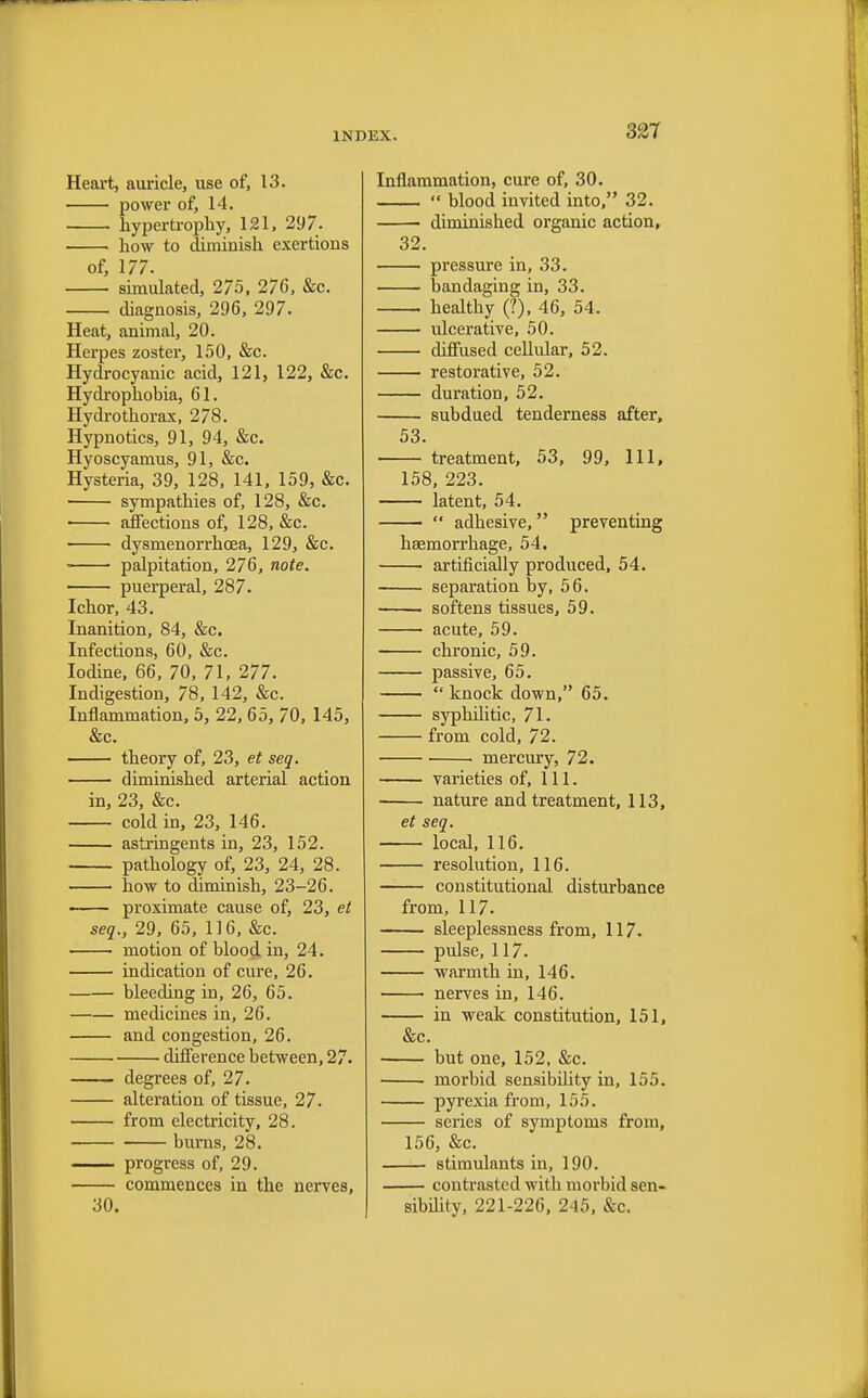 Heart, auricle, use of, 13. power of, 14. hypertrophy, 121, 297. how to diminish exertions of, 177. simulated, 275, 276, &c. diagnosis, 296, 297. Heat, animal, 20. Herpes zoster, 150, &c. Hydrocyanic acid, 121, 122, &c. Hydrophobia, 61. Hydrothorax, 278. Hypnotics, 91, 94, &c. Hyoscyamus, 91, &c. Hysteria, 39, 128, 141, 159, &c. sympathies of, 128, &c. ■ ■ affections of, 128, &c. dysmenorrhcea, 129, &c. ■ palpitation, 276, note. puerperal, 287. Ichor, 43. Inanition, 84, &c. Infections, 60, &c. Iodine, 66, 70, 71, 277. Indigestion, 78, 142, &c. Inflammation, 5, 22, 65, 70, 145, &c. theory of, 23, et seq. diminished arterial action in, 23, &c. cold in, 23, 146. astringents in, 23, 152. pathology of, 23, 24, 28. how to diminish, 23-26. proximate cause of, 23, et seq., 29, 65, 116, &c. motion of blood in, 24. indication of cure, 26. bleeding in, 26, 65. medicines in, 26. and congestion, 26. difference between, 27. degrees of, 27. alteration of tissue, 27- from electricity, 28. burns, 28. progress of, 29. commences in the nerves, 30. Inflammation, cure of, 30.  blood invited into, 32. diminished organic action, 32. pressure in, 33. bandaging in, 33. healthy (?), 46, 54. ulcerative, 50. diffused cellular, 52. restorative, 52. duration, 52. subdued tenderness after, 53. treatment, 53, 99, 111, 158, 223. latent, 54. ■  adhesive, preventing haemorrhage, 54. artificially produced, 54. separation by, 56. softens tissues, 59. acute, 59. chronic, 59. passive, 65.  knock down, 65. syphilitic, 71. from cold, 72. mercury, 72. varieties of, 111. nature and treatment, 113, et seq. local, 116. resolution, 116. constitutional disturbance from, 117. sleeplessness from, 117. pulse, 117. warmth in, 146. nerves in, 146. in weak constitution, 151, &c. but one, 152, &c. morbid sensibility in, 155. pyrexia from, 155. series of symptoms from, 156, &c. stimulants in, 190. contrasted with morbid sen- sibility, 221-226, 245, &c.