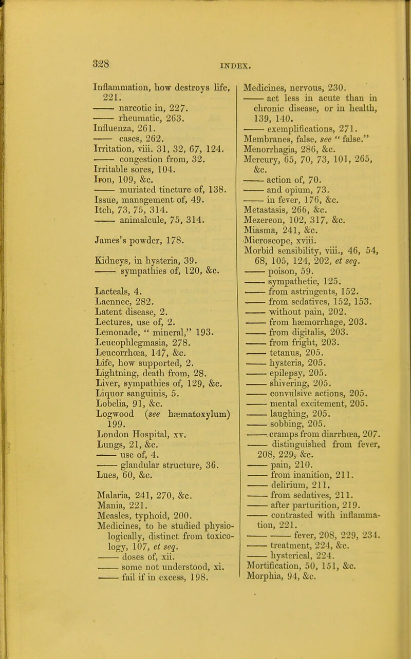 Inflammation, how destroys life, 221. narcotic in, 227. rheumatic, 2G3. Influenza, 261. cases, 2G2. Irritation, viii. 31, 32, 67, 124. congestion from, 32. Irritable sores, 104. Iron, 109, &c. muriated tincture of, 138. Issue, management of, 49. Itch, 73, 75, 314. animalcule, 75, 314. James's powder, 178. Kidneys, in hysteria, 39. sympathies of, 120, &c. Lacteals, 4. Laennec, 282. Latent disease, 2. Lectures, use of, 2. Lemonade,  mineral, 193. Leucophlegmasia, 278. Leucorrhcea, 147, &c. Life, how supported, 2. Lightning, death from, 28. Liver, sympathies of, 129, &c. Liquor sanguinis, 5. Lobelia, 91, &c. Logwood {see heematoxylum) 199. London Hospital, xv. Lungs, 21, &c. use of, 4. glandular structure, 36. Lues, 60, &c. Malaria, 241, 270, &c. Mania, 221. Measles, typhoid, 200. Medicines, to be studied physio- logically, distinct from toxico- logy, 107, et seq. doses of, xii. some not understood, xi. fail if in excess, 198. Medicines, nervous, 230. act less in acute tban in chronic disease, or in healtb, 139, 140. exemplifications, 271. Membranes, false, see  false. Menorrhagia, 286, &c. Mercury, 65, 70, 73, 101, 265, &c. action of, 70. and opium, 73. in fever, 176, &c. Metastasis, 266, &c. Mezereon, 102, 317, &c. Miasma, 241, &c. •Microscope, xviii. Morbid sensibility, viii., 46, 54, 68, 105, 124, 202, et seq. poison, 59. sympathetic, 125. from astringents, 152. from sedatives, 152, 153. without pain, 202. from haemorrhage, 203. from digitalis, 203. from fright, 203. tetanus, 205. hysteria, 205. epilepsy, 205. shivering, 205. convulsive actions, 205. mental excitement, 205. laughing, 205. sobbing, 205. s cramps from diarrhoea, 207. distinguished from fever, 208, 229, &c. pain, 210. from inanition, 211. delirium, 211. from sedatives, 211. after parturition, 219. contrasted with inflamma- tion, 221. fever, 208, 229, 234. treatment, 22-1, &c. hysterical, 224. Mortification, 50, 151, &c. I Morphia, 94, &c.