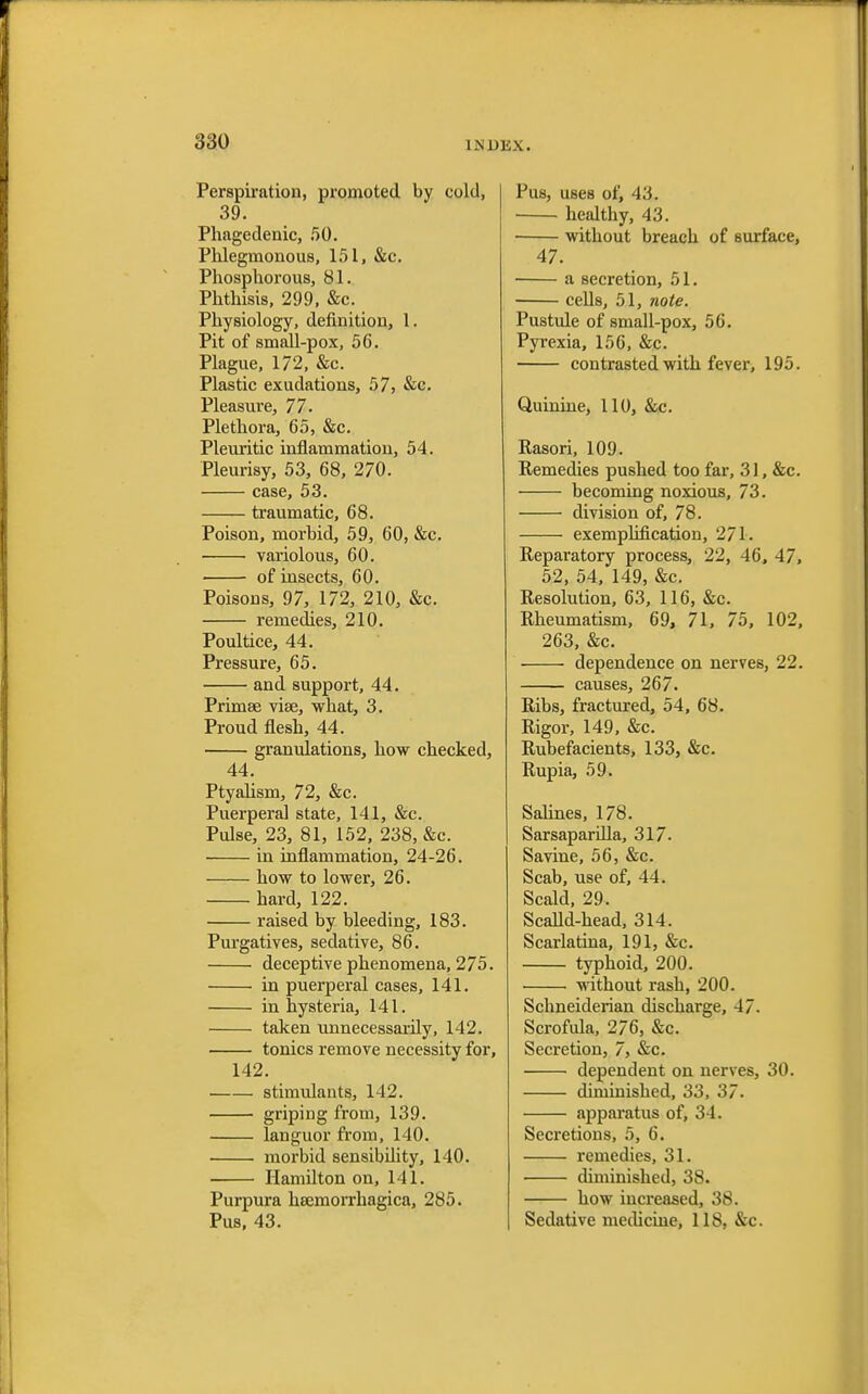 Perspiration, promoted by cold, 39. Phagedenic, 50. Phlegmonous, 151, &c. Phosphorous, 81. Phthisis, 299, &c. Physiology, definition, 1. Pit of small-pox, 56. Plague, 172, &c. Plastic exudations, 57, &c. Pleasure, 77. Plethora, 65, &c. Pleuritic inflammation, 54. Pleurisy, 53, 68, 270. case, 53. traumatic, 68. Poison, morbid, 59, 60, &c. • variolous, 60. of insects, 60. Poisons, 97, 172, 210, &c. remedies, 210. Poultice, 44. Pressure, 65. and support, 44. Primse vise, what, 3. Proud flesh, 44. granulations, how checked, 44. Ptyalism, 72, &c. Puerperal state, 141, &c. Pulse, 23, 81, 152, 238, &c. in inflammation, 24-26. how to lower, 26. hard, 122. raised by bleeding, 183. Purgatives, sedative, 86. deceptive phenomena, 275. in puerperal cases, 141. in hysteria, 141. taken unnecessarily, 142. tonics remove necessity for, 142. stimulants, 142. griping from, 139. languor from, 140. morbid sensibility, 140. Hamilton on, 141. Purpura hsemorrhagica, 285. Pus, 43. Pus, uses of, 43. healthy, 43. without breach of surface, 47. a secretion, 51. cells, 51, note. Pustule of small-pox, 56. Pyrexia, 156, &c. contrasted with fever, 195. Quinine, 110, &c. Rasori, 109. Remedies pushed too far, 31, &c. becoming noxious, 73. division of, 78. exemplification, 271. Reparatory process, 22, 46, 47, 52, 54, 149, &c. Resolution, 63, 116, &c. Rheumatism, 69, 71, 75, 102, 263, &c. dependence on nerves, 22. causes, 267. Ribs, fractured, 54, 68. Rigor, 149, &c. Rubefacients, 133, &c. Rupia, 59. Salines, 178. Sarsaparilla, 317. Savine, 56, &c. Scab, use of, 44. Scald, 29. Scalld-head, 314. Scarlatina, 191, &c. typhoid, 200. without rash, 200. Schneiderian discharge, 47. Scrofula, 276, &c. Secretion, 7, &c. dependent on nerves, 30. diminished, 33, 37. apparatus of, 34. Secretions, 5, 6. remedies, 31. diminished, 38. how increased, 38. Sedative medicine, 11S, &c.