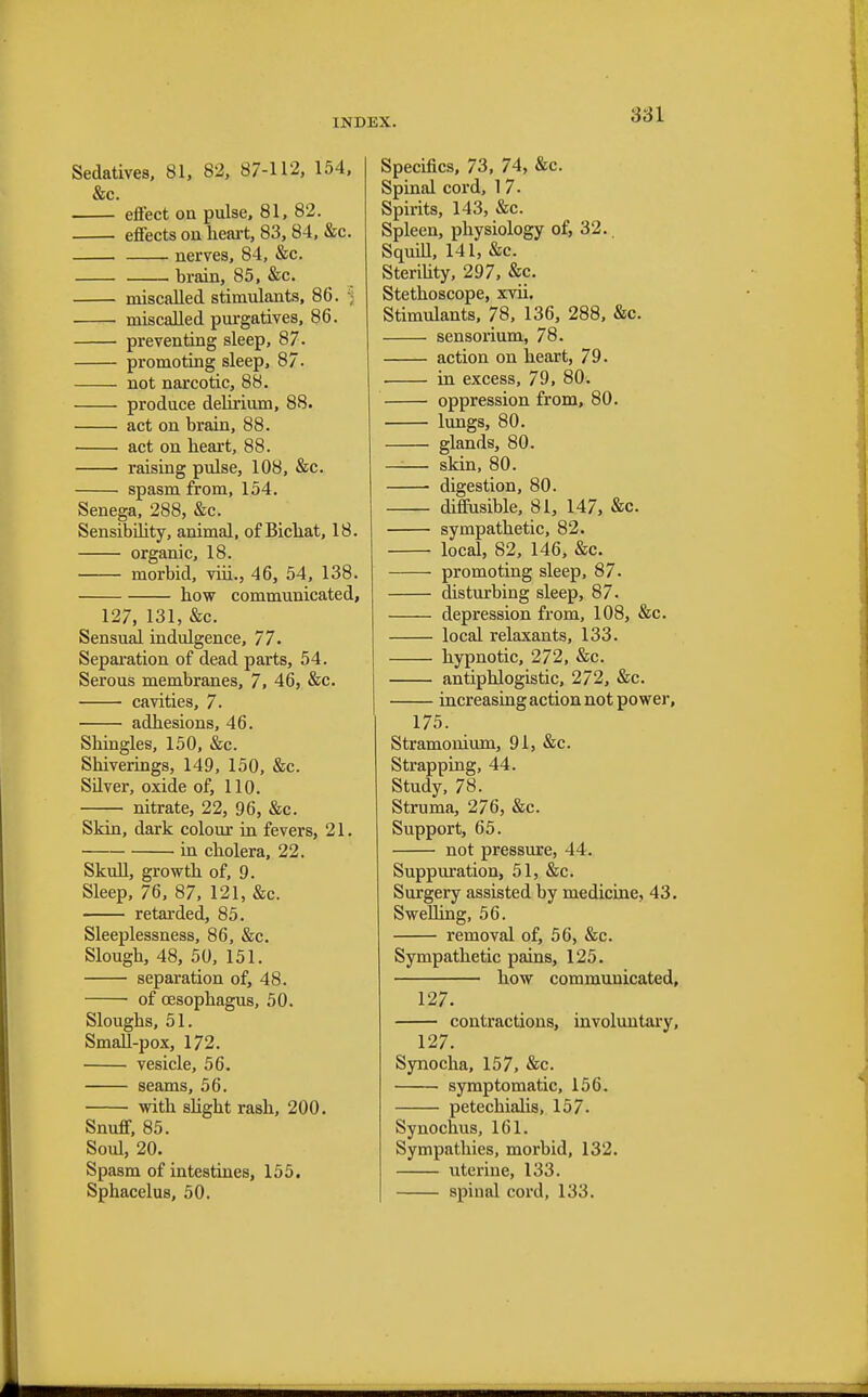 Sedatives, 81, 82, 87-112, 154, &c. effect on pulse, 81, 82. effects on heart, 83, 84, &c. nerves, 84, &c. brain, 85, &c. miscalled stimulants, 86. miscalled purgatives, 86. preventing sleep, 87. promoting sleep, 87. not narcotic, 88. produce delirium, 88. act on brain, 88. act on heart, 88. raising pulse, 108, &c. spasm from, 154. Senega, 288, &c. Sensibility, animal, of Bichat, 18. organic, 18. morbid, viii., 46, 54, 138. how communicated, 127, 131, &c. Sensual indulgence, 77. Separation of dead parts, 54. Serous membranes, 7, 46, &c. cavities, 7. adhesions, 46. Shingles, 150, &c. Shiverings, 149, 150, &c. Silver, oxide of, 110. nitrate, 22, 96, &c. Skin, dark colour in fevers, 21. in cholera, 22. Skull, growth of, 9. Sleep, 76, 87, 121, &c. retarded, 85. Sleeplessness, 86, &c. Slough, 48, 50, 151. separation of, 48. ■ of oesophagus, 50. Sloughs, 51. Small-pox, 172. vesicle, 56. seams, 56. with slight rash, 200. Snuff, 85. Soul, 20. Spasm of intestines, 155. Sphacelus, 50. Specifics, 73, 74, &c. Spinal cord, 1 7. Spirits, 143, &c. Spleen, physiology of, 32. Squill, 141, &c. Sterility, 297, &c. Stethoscope, xvii. Stimulants, 78, 136, 288, &c. sensorium, 78. action on heart, 79. in excess, 79, 80. oppression from, 80. lungs, 80. glands, 80. —— skin, 80. digestion, 80. diffusible, 81, 147, &c. sympathetic, 82. local, 82, 146, &c. promoting sleep, 87. disturbing sleep, 87. depression from, 108, &c. local relaxants, 133. hypnotic, 272, &c. antiphlogistic, 272, &c. increasing action not power, 175. Stramonium, 91, &c. Strapping, 44. Study, 78. Struma, 276, &c. Support, 65. not pressure, 44. Suppuration, 51, &c. Surgery assisted by medicine, 43. Swelling, 56. removal of, 56, &c. Sympathetic pains, 125. how communicated, 127. contractions, involuntary, 127. Synocha, 157, &c. symptomatic, 156. petechialis, 157. Synochus, 161. Sympathies, morbid, 132. uterine, 133. spinal cord, 133.