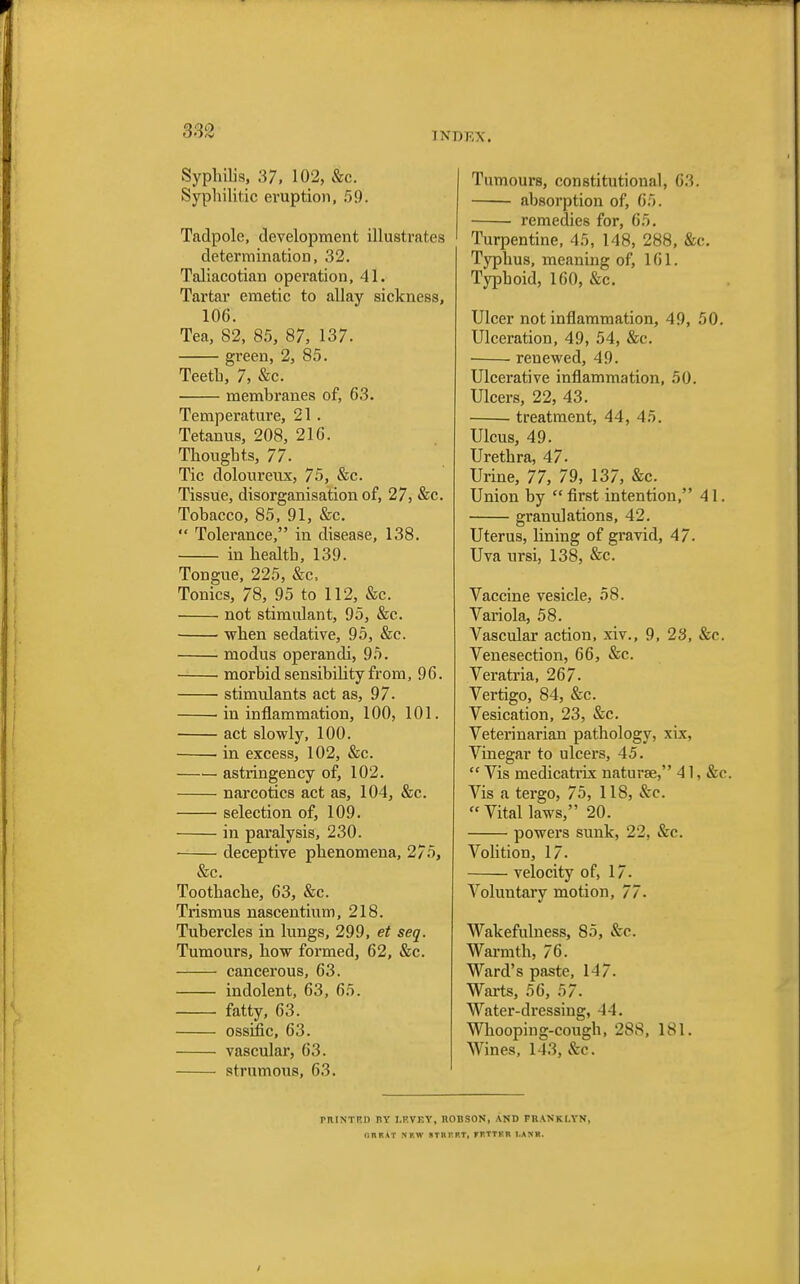 Syphilis, 37, 102, &c. Syphilitic eruption, 59'. Tadpole, development illustrates determination, 32. Taliacotian operation, 41. Tartar emetic to allay sickness, 106. Tea, 82, 85, 87, 137. green, 2, 85. Teeth, 7, &c. membranes of, 63. Temperature, 21. Tetanus, 208, 216. Thoughts, 77. Tic doloureux, 75, &c. Tissue, disorganisation of, 27, &c. Tobacco, 85, 91, &c.  Tolerance, in disease, 138. in health, 139. Tongue, 225, &c, Tonics, 78, 95 to 112, &c. not stimulant, 95, &c. when sedative, 95, &c. modus operandi, 95. morbid sensibility from, 96. stimulants act as, 97. ■ in inflammation, 100, 101. act slowly, 100. ■ in excess, 102, &c. astringency of, 102. narcotics act as, 104, &c. selection of, 109. in paralysis, 230. deceptive phenomena, 275, &c. Toothache, 63, &c. Trismus nascentium, 218. Tubercles in lungs, 299, et seq. Tumours, how formed, 62, &c. cancerous, 63. indolent, 63, 65. fatty, 63. ossific, 63. vascular, 63. strumous, 63. Tumours, constitutional, 63. absorption of, 65. ■ remedies for, 65. Turpentine, 45, 148, 288, &c. Typhus, meaning of, 161. Typhoid, 160, &c. Ulcer not inflammation, 49, 50. Ulceration, 49, 54, &c. renewed, 49. Ulcerative inflammation, 50. Ulcers, 22, 43. treatment, 44, 45. Ulcus, 49. Urethra, 47. Urine, 77, 79, 137, &c. Union by  first intention, 4 1. granulations, 42. Uterus, lining of gravid, 47. Uva ursi, 138, &c. Vaccine vesicle, 58. Variola, 58. Vascular action, xiv., 9, 23, &c. Venesection, 66, &c. Veratria, 267. Vertigo, 84, &c. Vesication, 23, &c. Veterinarian pathology, xix, Vinegar to ulcers, 45.  Vis medicatrix naturae, 41. &c Vis a tergo, 75, 118, &c. Vital laws, 20. powers sunk, 22, &c. Volition, 17. velocity of, 17. Voluntary motion, 77. Wakefulness, 85, &c. Warmth, 76. Ward's paste, 1-17. Warts, 56, 57. Water-dressing, 44. Whooping-cough, 288, 181. Wines, 143, fed. PRINTED I1V I.F.VF.Y, nOBSON, AND FKAKKI.YN, CltKAT NF.W STSrRT, FFTTF.H l.AXK.