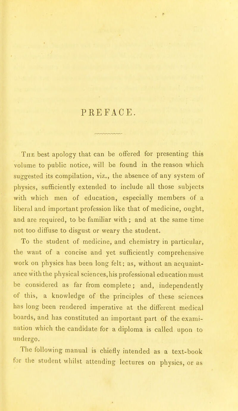 PKEFACE. The best apology that can be offered for presenting this volume to public notice, will be found in the reason which suggested its compilation, viz., the absence of any system of physics, sufficiently extended to include all those subjects with which men of education, especially members of a liberal and important profession like that of medicine, ought, and are required, to be familiar with ; and at the same time not too diffuse to disgust or weary the student. To the student of medicine, and chemistry in particular, the waut of a concise and yet sufficiently comprehensive work on physics has been long felt; as, without an acquaint- ance with the physical sciences,his professional education must be considered as far from complete; and, independently of this, a knowledge of the principles of these sciences has long been rendered imperative at the different medical boards, and has constituted an important part of the exami- nation which the candidate for a diploma is called upon to undergo. The following manual is chiefly intended as a text-book for the student whilst attending lectures on physics, or as