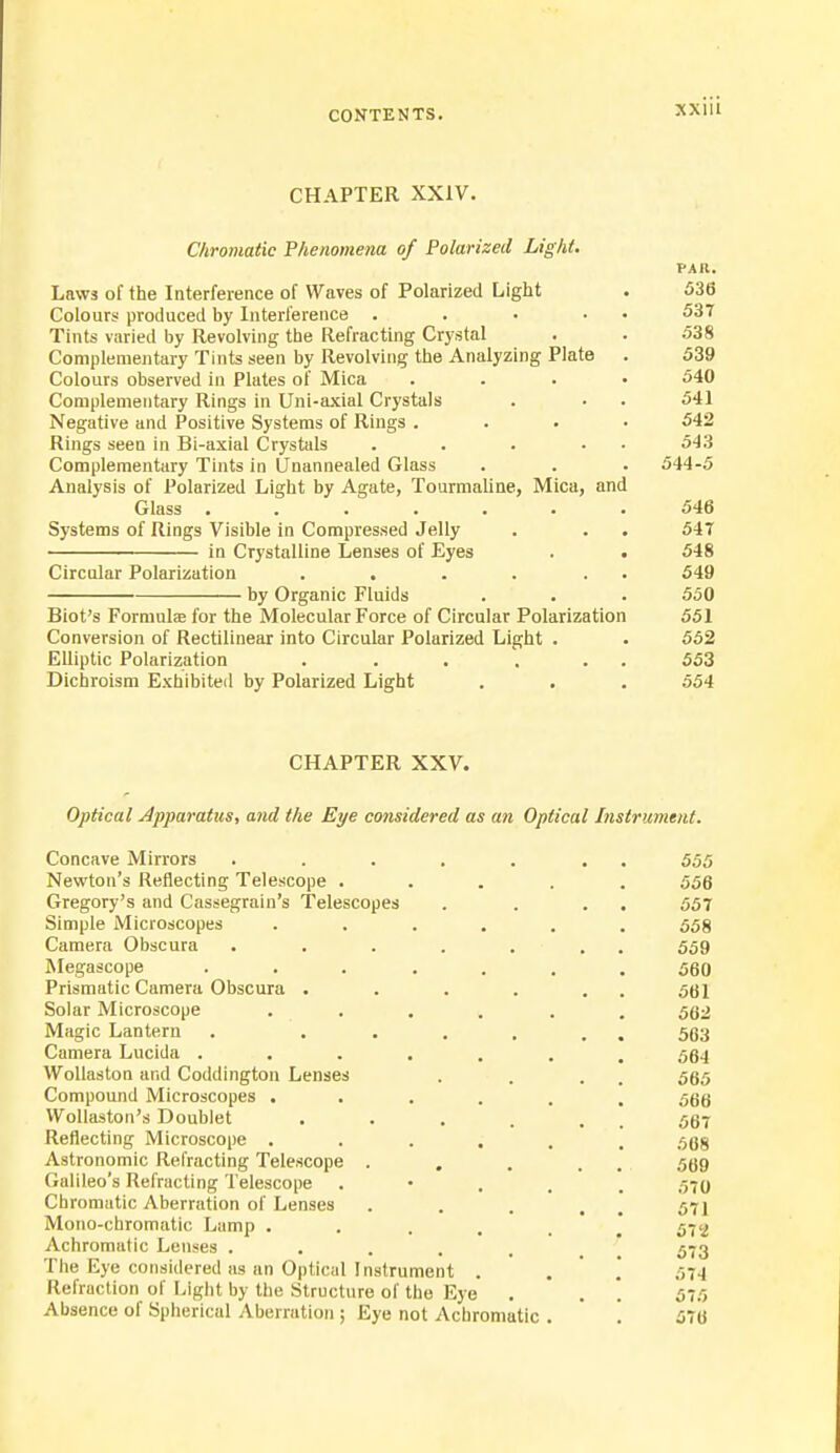 CHAPTER XXIV. Chromatic Phenomena of Polarized Light. PAR. Laws of the Interference of Waves of Polarized Light . 536 Colours produced by Interference . . • • 537 Tints varied by Revolving the Refracting Crystal . . 538 Complementary Tints seen by Revolving the Analyzing Plate . 539 Colours observed in Plates of Mica .... 540 Complementary Rings in Uni-axial Crystals . ■ . 541 Negative and Positive Systems of Rings .... 542 Rings seen in Bi-axial Crystals . . . • 543 Complementary Tints in ITnannealed Glass . . . 544-5 Analysis of Polarized Light by Agate, Tourmaline, Mica, and Glass . 546 Systems of Rings Visible in Compressed Jelly . . . 54T in Crystalline Lenses of Eyes . • 548 Circular Polarization . . . . . . 549 by Organic Fluids . . . 550 Biot's Formuhs for the Molecular Force of Circular Polarization 551 Conversion of Rectilinear into Circular Polarized Light . . 552 Elliptic Polarization . . . . . . 553 Dichroism Exhibited by Polarized Light . . . 554 CHAPTER XXV. Optical Apparatus, and the Eye considered as an Optical Instrument. Concave Mirrors . . . . . . 555 Newton's Reflecting Telescope ..... 556 Gregory's and Cassegrain's Telescopes . . . . 557 Simple Microscopes ...... 558 Camera Obscura . . . . . . 559 Megascope ....... 560 Prismatic Camera Obscura . . . . . 561 Solar Microscope . . . . . . 532 Magic Lantern . ...... 563 Camera Lucida ....... 564 Wollaston and Coddington Lenses . . . 565 Compound Microscopes ...... 566 VVollaston's Doublet . . . . . 557 Reflecting Microscope ...... 568 Astronomic Refracting Telescope . . . . 569 Galileo's Refracting Telescope , 570 Chromatic Aberration of Lenses . . . . 571 Mono-chromatic Lamp ..... 572 Achromatic Lenses ..... 573 The Eye considered as an Optical Instrument . . 574 Refraction of Light by the Structure of the Eye . . \ 575 Absence of Spherical Aberration ; Eye not Achromatic . '. 576