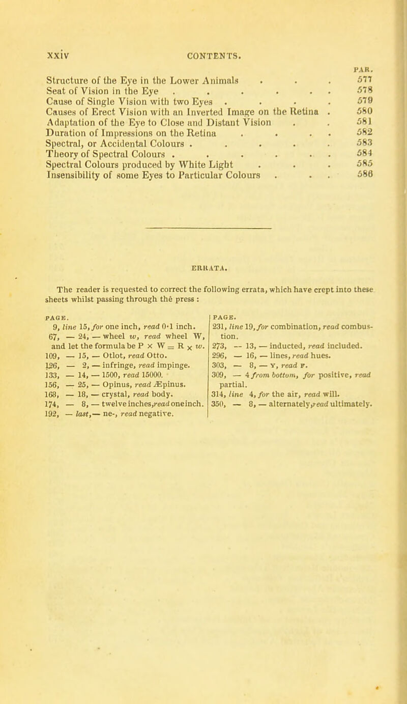 PAR. Structure of the Eye in the Lower Animals . . . 577 Seat of Vision in the Eye . . . . . 578 Cause of Single Vision with two Eyes .... 579 Causes of Erect Vision with an Inverted Image on the Retina . 580 Adaptation of the Eye to Close and Distant Vision . . 581 Duration of Impressions on the Retina . . . 582 Spectral, or Accidental Colours ..... 583 Theory of Spectral Colours . . . . . . 584 Spectral Colours produced by White Light . . . 585 Insensibility of some Eyes to Particular Colours . . . 586 ERRATA. The reader is requested to correct the following errata, which have crept into these sheets whilst passing through the press : PAGE. 9, line 15, for one inch, read 0-1 inch. 67, — 24, — wheel w, read wheel W, and let the formula be P x W = R x w. 109, _ 15, — Otlot, read Otto. 126, — 2, — infringe, read impinge. J33, — 14, —1500, read 15000. 156, — 25, — Opinus, read jEpinus. 168, — 18, — crystal, read body. 174, — 8, — twelveinches.reodoneinch. 192, — last,— ne-, read negative. PAGE. 231, line 19, for combination, read combus- tion. 273, — 13, — inducted, read included. 296, — 16, — lines, read hues. 303, — 8, — Y, read F. 309, — 4 from bottom, for positive, read partial. 314, line 4, for the air, read will. 350, — 8, — alternately ,read ultimately.