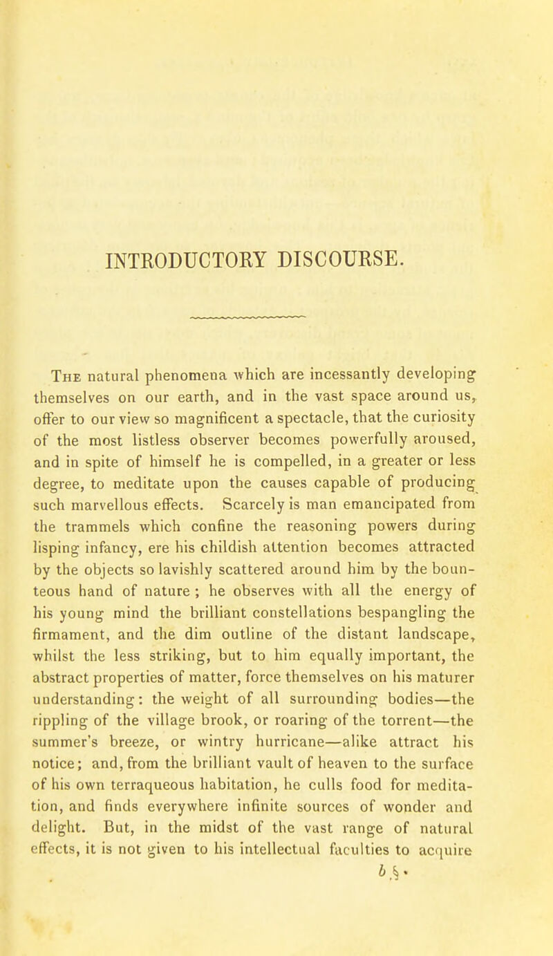 INTRODUCTORY DISCOURSE. The natural phenomena which are incessantly developing1 themselves on our earth, and in the vast space around us, offer to our view so magnificent a spectacle, that the curiosity of the most listless observer becomes powerfully aroused, and in spite of himself he is compelled, in a greater or less degree, to meditate upon the causes capable of producing such marvellous effects. Scarcely is man emancipated from the trammels which confine the reasoning powers during lisping infancy, ere his childish attention becomes attracted by the objects so lavishly scattered around him by the boun- teous hand of nature ; he observes with all the energy of his young mind the brilliant constellations bespangling the firmament, and the dim outline of the distant landscape, whilst the less striking, but to him equally important, the abstract properties of matter, force themselves on his maturer understanding: the weight of all surrounding bodies—the rippling of the village brook, or roaring of the torrent—the summer's breeze, or wintry hurricane—alike attract his notice; and, from the brilliant vault of heaven to the surface of his own terraqueous habitation, he culls food for medita- tion, and finds everywhere infinite sources of wonder and delight. But, in the midst of the vast range of natural effects, it is not given to his intellectual faculties to acquire