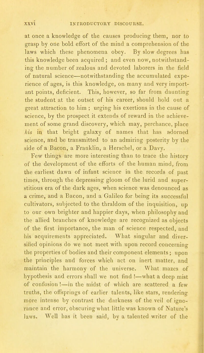 at once a knowledge of the causes producing them, nor to grasp by one bold effort of the mind a comprehension of the laws which these phenomena obey. By slow degrees has this knowledge been acquired ; and even now, notwithstand- ing the number of zealous and devoted laborers in the field of natural science—notwithstanding the accumulated expe- rience of ages, is this knowledge, on many and very import- ant points, deficient. This, however, so far from daunting the student at the outset of his career, should hold out a great attraction to him ; urging his exertions in the cause of science, by the prospect it extends of reward in the achieve- ment of some grand discovery, which may, perchance, place his in that bright galaxy of names that has adorned science, and be transmitted to an admiring posterity by the side of a Bacon, a Franklin, a Herschel, or a Davy. Few things are more interesting than to trace the history of the development of the efforts of the human mind, from the earliest dawn of infant science in the records of past times, through the depressing gloom of the lurid and super- stitious era of the dark ages, when science was denounced as a crime, and a Bacon, and a Galileo for being its successful cultivators, subjected to the thraldom of the inquisition, up to our own brighter and happier days, when philosophy and the allied branches of knowledge are recognized as objects of the first importance, the man of science respected, and his acquirements appreciated. What singular and diver- sified opinions do we not meet with upon record concerning the properties of bodies and their component elements; upon the principles and forces which act on inert matter, and maintain the harmony of the universe. What mazes of hypothesis and errors shall we not find !—what a deep mist of confusion !—in the midst of which are scattered a few truths, the offsprings of earlier talents, like stars, rendering more intense by contrast the darkness of the veil of igno- rance and error, obscuring what little was known of Nature's laws. Well has it been said, by a talented writer of the