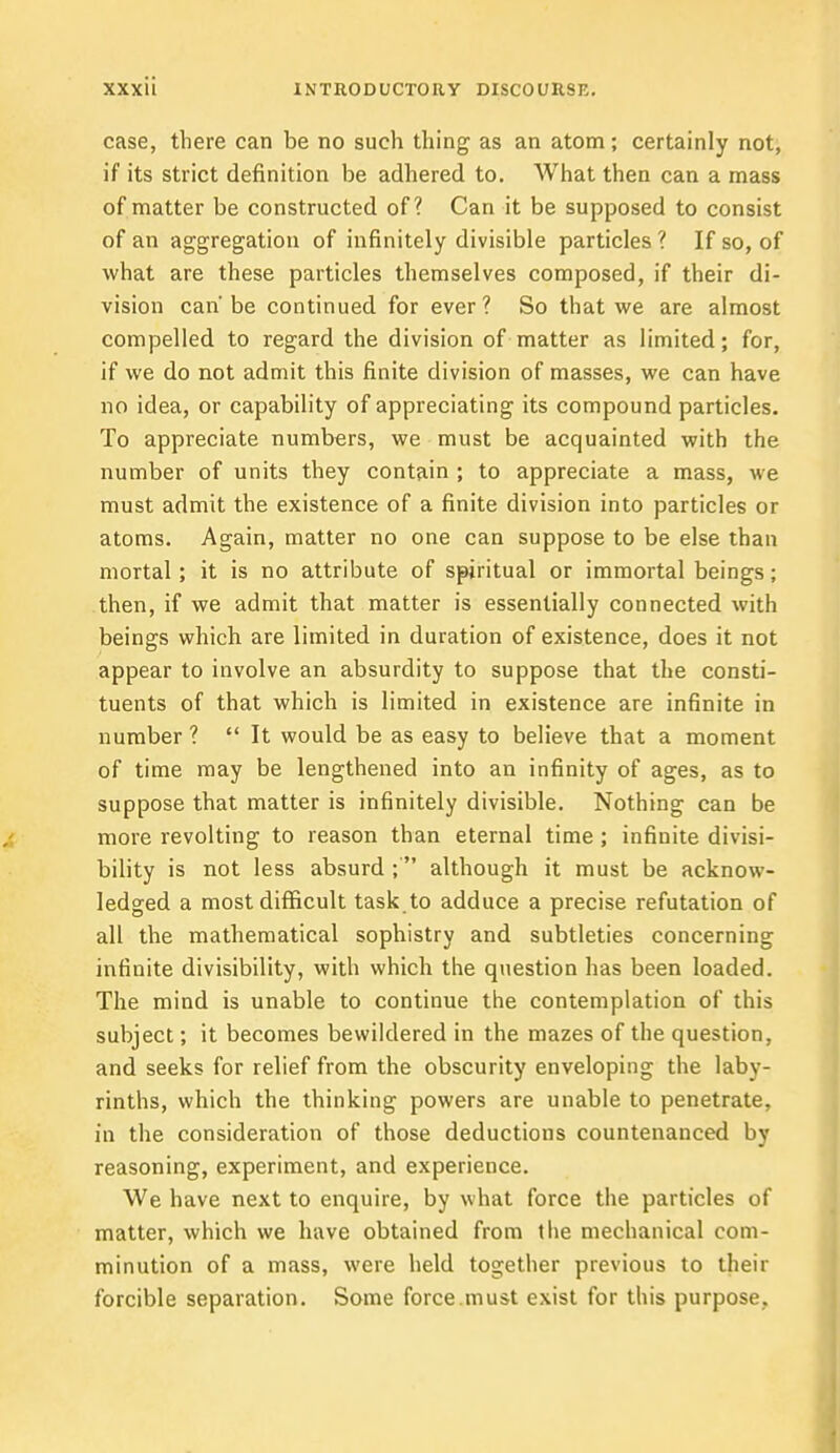 case, there can be no such thing as an atom; certainly not, if its strict definition be adhered to. What then can a mass of matter be constructed of? Can it be supposed to consist of an aggregation of infinitely divisible particles ? If so, of what are these particles themselves composed, if their di- vision can'be continued for ever? So that we are almost compelled to regard the division of matter as limited; for, if we do not admit this finite division of masses, we can have no idea, or capability of appreciating its compound particles. To appreciate numbers, we must be acquainted with the number of units they contain ; to appreciate a mass, we must admit the existence of a finite division into particles or atoms. Again, matter no one can suppose to be else than mortal; it is no attribute of spiritual or immortal beings; then, if we admit that matter is essentially connected with beings which are limited in duration of existence, does it not appear to involve an absurdity to suppose that the consti- tuents of that which is limited in existence are infinite in number ?  It would be as easy to believe that a moment of time may be lengthened into an infinity of ages, as to suppose that matter is infinitely divisible. Nothing can be more revolting to reason than eternal time ; infinite divisi- bility is not less absurd ;' although it must be acknow- ledged a most difficult task to adduce a precise refutation of all the mathematical sophistry and subtleties concerning infinite divisibility, with which the question has been loaded. The mind is unable to continue the contemplation of this subject; it becomes bewildered in the mazes of the question, and seeks for relief from the obscurity enveloping the laby- rinths, which the thinking powers are unable to penetrate, in the consideration of those deductions countenanced by reasoning, experiment, and experience. We have next to enquire, by what force the particles of matter, which we have obtained from the mechanical com- minution of a mass, were held together previous to their forcible separation. Some force must exist for this purpose.