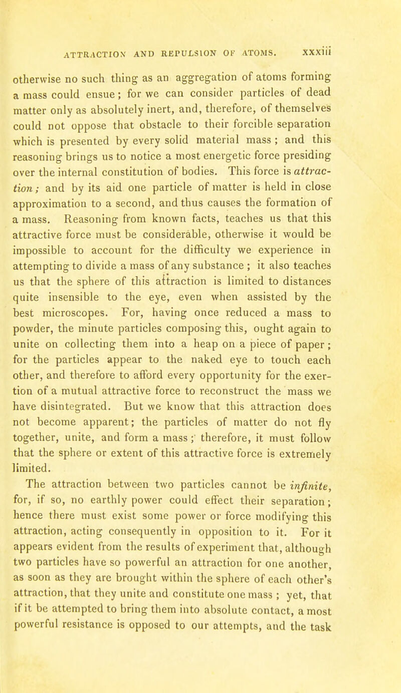 otherwise no such thing as an aggregation of atoms forming a mass could ensue; for we can consider particles of dead matter only as absolutely inert, and, therefore, of themselves could not oppose that obstacle to their forcible separation which is presented by every solid material mass ; and this reasoning brings us to notice a most energetic force presiding over the internal constitution of bodies. This force is attrac- tion ; and by its aid one particle of matter is held in close approximation to a second, and thus causes the formation of a mass. Reasoning from known facts, teaches us that this attractive force must be considerable, otherwise it would be impossible to account for the difficulty we experience in attempting to divide a mass of any substance ; it also teaches us that the sphere of this attraction is limited to distances quite insensible to the eye, even when assisted by the best microscopes. For, having once reduced a mass to powder, the minute particles composing this, ought again to unite on collecting them into a heap on a piece of paper; for the particles appear to the naked eye to touch each other, and therefore to afford every opportunity for the exer- tion of a mutual attractive force to reconstruct the mass we have disintegrated. But we know that this attraction does not become apparent; the particles of matter do not fly together, unite, and form a mass ; therefore, it must follow that the sphere or extent of this attractive force is extremely limited. The attraction between two particles cannot be infinite, for, if so, no earthly power could effect their separation; hence there must exist some power or force modifying this attraction, acting consequently in opposition to it. For it appears evident from the results of experiment that, although two particles have so powerful an attraction for one another, as soon as they are brought within the sphere of each other's attraction, that they unite and constitute one mass ; yet, that if it be attempted to bring them into absolute contact, a most powerful resistance is opposed to our attempts, and the task