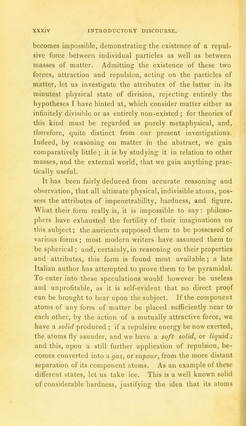 becomes impossible, demonstrating the existence of a repul- sive force between individual particles as well as between masses of matter. Admitting the existence of these two forces, attraction and repulsion, acting on the particles of matter, let us investigate the attributes of the latter in its minutest physical state of division, rejecting entirely the hypotheses I have hinted at, which consider matter either as infinitely divisible or as entirely non-existed ; for theories of this kind must be regarded as purely metaphysical, and, therefore, quite distinct from our present investigations. Indeed, by reasoning on matter in the abstract, we gain comparatively little; it is by studying it in relation to other masses, and the external world, that we gain anything prac- tically useful. It has been fairly deduced from accurate reasoning and observation, that all ultimate physical, indivisible atoms, pos- sess the attributes of impenetrability, hardness, and figure. What their form really is, it is impossible to say: philoso- phers have exhausted the fertility of their imaginations on this subject; the ancients supposed them to be possessed of various forms; most modern writers have assumed them to be spherical; and, certainly, in reasoning on their properties and attributes, this form is found most available; a late Italian author has attempted to prove them to be pyramidal. To enter into these speculations would however be useless and unprofitable, as it is self-evident that no direct proof can be brought to bear upon the subject. If the component atoms of any form of matter be placed sufficiently near to each other, by the action of a mutually attractive force, we have a solid produced ; if a repulsive energy be now exerted, the atoms fly asunder, and we have a soft solid, or liquid; and this, upon a still further application of repulsion, be- comes converted into a gas, or vapour-, from the more distant separation of its component atoms. As an example of these different states, let us take ice. This is a well known solid of considerable hardness, justifying the idea that its atoms