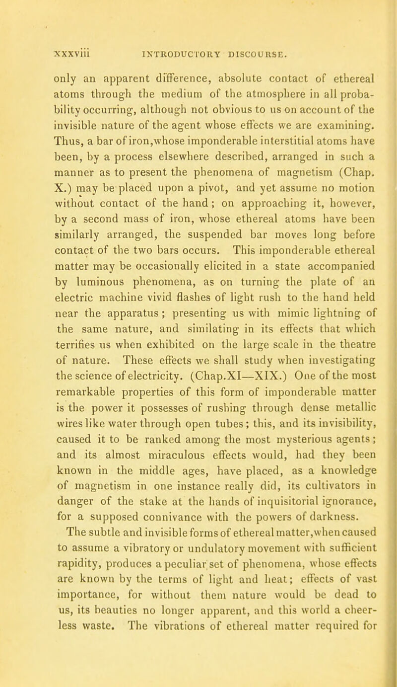 only an apparent difference, absolute contact of ethereal atoms through the medium of the atmosphere in all proba- bility occurring, although not obvious to us on account of the invisible nature of the agent whose effects we are examining. Thus, a bar of iron,whose imponderable interstitial atoms have been, by a process elsewhere described, arranged in such a manner as to present the phenomena of magnetism (Chap. X.) may be placed upon a pivot, and yet assume no motion without contact of the hand; on approaching it, however, by a second mass of iron, whose ethereal atoms have been similarly arranged, the suspended bar moves long before contact of the two bars occurs. This imponderable ethereal matter may be occasionally elicited in a state accompanied by luminous phenomena, as on turning the plate of an electric machine vivid flashes of light rush to the hand held near the apparatus; presenting us with mimic lightning of the same nature, and similating in its effects that which terrifies us when exhibited on the large scale in the theatre of nature. These effects we shall study when investigating the science of electricity. (Chap.XI—XIX.) One of the most remarkable properties of this form of imponderable matter is the power it possesses of rushing through dense metallic wires like water through open tubes; this, and its invisibility, caused it to be ranked among the most mysterious agents; and its almost miraculous effects would, had they been known in the middle ages, have placed, as a knowledge of magnetism in one instance really did, its cultivators in danger of the stake at the hands of inquisitorial ignorance, for a supposed connivance with the powers of darkness. The subtle and invisible forms of ethereal matter,when caused to assume a vibratory or undulatory movement with sufficient rapidity, produces a peculiar set of phenomena, whose effects are known by the terms of light and heat; effects of vast importance, for without them nature would be dead to us, its beauties no longer apparent, and this world a cheer- less waste. The vibrations of ethereal matter required for