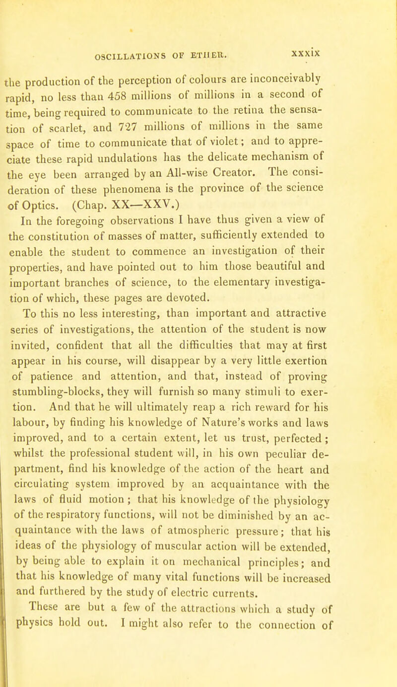 OSCILLATIONS OF ETIIEH. the production of the perception of colours are inconceivably rapid, no less than 458 millions of millions in a second of time, being required to communicate to the retina the sensa- tion of scarlet, and 727 millions of millions in the same space of time to communicate that of violet; and to appre- ciate these rapid undulations has the delicate mechanism of the eye been arranged by an All-wise Creator. The consi- deration of these phenomena is the province of the science of Optics. (Chap. XX—XXV.) In the foregoing observations I have thus given a view of the constitution of masses of matter, sufficiently extended to enable the student to commence an investigation of their properties, and have pointed out to him those beautiful and important branches of science, to the elementary investiga- tion of which, these pages are devoted. To this no less interesting, than important and attractive series of investigations, the attention of the student is now invited, confident that all the difficulties that may at first appear in his course, will disappear by a very little exertion of patience and attention, and that, instead of proving stumbling-blocks, they will furnish so many stimuli to exer- tion. And that he will ultimately reap a rich reward for his labour, by finding his knowledge of Nature's works and laws improved, and to a certain extent, let us trust, perfected ; whilst the professional student will, in his own peculiar de- partment, find his knowledge of the action of the heart and circulating system improved by an acquaintance with the laws of fluid motion ; that his knowledge of the physiology of the respiratory functions, will not be diminished by an ac- quaintance with the laws of atmospheric pressure; that his ideas of the physiology of muscular action will be extended, by being able to explain it on mechanical principles; and that his knowledge of many vital functions will be increased and furthered by the study of electric currents. These are but a few of the attractions which a study of physics hold out. I might also refer to the connection of