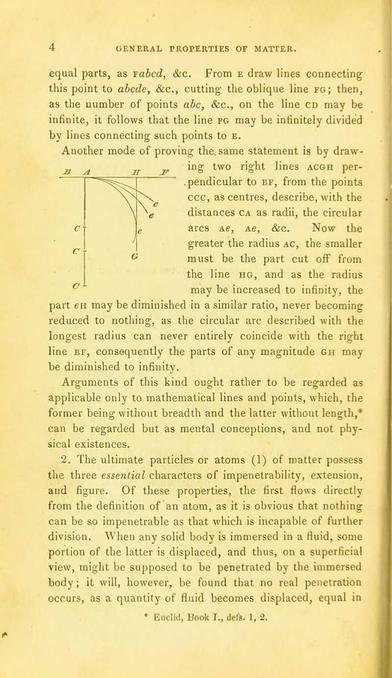 equal parts, as vabcd, &c. From e draw lines connecting this point to abode, &c, cutting the oblique line fg; then, as the number of points abc, &c, on the line cd may be infinite, it follows that the line fg may be infinitely divided by lines connecting such points to e. Another mode of proving the. same statement is by draw- ing two right lines acgh per- .pendicular to bf, from the points ccc, as centres, describe, with the distances ca as radii, the circular arcs Ae, Ae, &c. Now the greater the radius ac, the smaller must be the part cut off from the line hg, and as the radius may be increased to infinity, the part en may be diminished in a similar ratio, never becoming reduced to nothing, as the circular arc described with the longest radius can never entirely coincide with the right line bf, consequently the parts of any magnitude gh may be diminished to infinity. Arguments of this kind ought rather to be regarded as applicable only to mathematical lines and points, which, the former being without breadth and the latter without length,* can be regarded but as mental conceptions, and not phy- sical existences. 2. The ultimate particles or atoms (1) of matter possess the three essential characters of impenetrability, extension, and figure. Of these properties, the first flows directly from the definition of an atom, as it is obvious that nothing can be so impenetrable as that which is incapable of further division. When any solid body is immersed in a fluid, some portion of the latter is displaced, and thus, on a superficial view, might be supposed to be penetrated by the immersed body; it will, however, be found that no real penetration occurs, as a quantity of fluid becomes displaced, equal in • Euclid, Book t., defs. 1, 2.