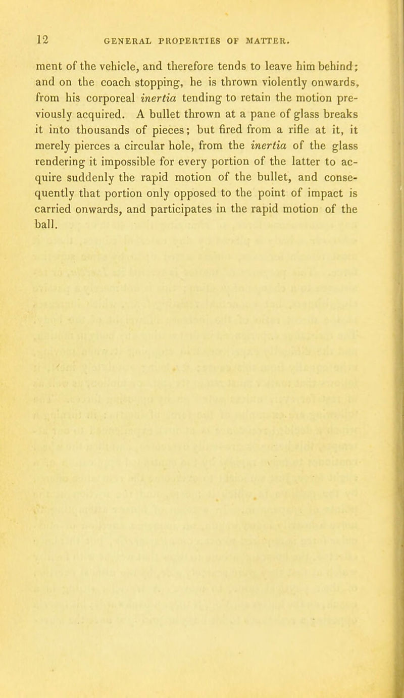 ment of the vehicle, and therefore tends to leave him behind; and on the coach stopping, he is thrown violently onwards, from his corporeal inertia tending to retain the motion pre- viously acquired. A bullet thrown at a pane of glass breaks it into thousands of pieces; but fired from a rifle at it, it merely pierces a circular hole, from the inertia of the glass rendering it impossible for every portion of the latter to ac- quire suddenly the rapid motion of the bullet, and conse- quently that portion only opposed to the point of impact is carried onwards, and participates in the rapid motion of the ball.