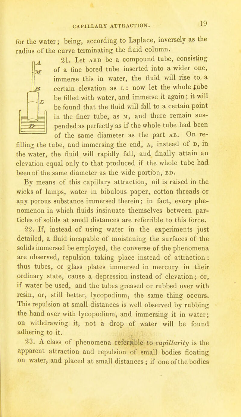 for the water; being, according to Laplace, inversely as the radius of the curve terminating the fluid column. {J_ 21. Let abd be a compound tube, consisting 22- of a fine bored tube inserted into a wider one, immerse this in water, the fluid will rise to a ,12? certain elevation as l: now let the whole tube be filled with water, and immerse it again; it will be found that the fluid will fall to a certain point in the finer tube, as m, and there remain sus- pended as perfectly as if the whole tube had been of the same diameter as the part ab. On re- filling the tube, and immersing the end, a, instead of d, in the water, the fluid will rapidly fall, and finally attain an elevation equal only to that produced if the whole tube had been of the same diameter as the wide portion, bd. By means of this capillary attraction, oil is raised in the wicks of lamps, water in bibulous paper, cotton threads or any porous substance immersed therein; in fact, every phe- nomenon in which fluids insinuate themselves between par- ticles of solids at small distances are referrible to this force. 22. If, instead of using water in the experiments just detailed, a fluid incapable of moistening the surfaces of the solids immersed be employed, the converse of the phenomena are observed, repulsion taking place instead of attraction : thus tubes, or glass plates immersed in mercury in their ordinary state, cause a depression instead of elevation; or, if water be used, and the tubes greased or rubbed over with resin, or, still better, lycopodium, the same thing occurs. This repulsion at small distances is well observed by rubbing the hand over with lycopodium, and immersing it in water; on withdrawing it, not a drop of water will be found adhering to it. 23. A class of phenomena referable to capillarity is the apparent attraction and repulsion of small bodies floating on water, and placed at small distances; if one of the bodies