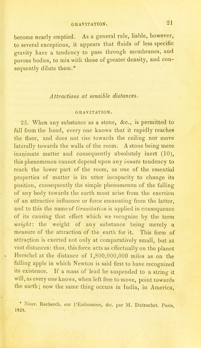 become nearly emptied. As a general rule, liable, however, to several exceptions, it appears that fluids of less specific gravity have a tendency to pass through membranes, and porous bodies, to mix with those of greater density, and con- sequently dilute them.* Attractions at sensible distances. GRAVITATION. 25. When any substance as a stone, &c, is permitted to fall from the hand, every one knows that it rapidly reaches the floor, and does not rise towards the ceiling nor move laterally towards the walls of the room. A stone being mere inanimate matter and consequently absolutely inert (10), this phenomenon cannot depend upon any innate tendency to reach the lower part of the room, as one of the essential properties of matter is its utter incapacity to change its position, consequently the simple phenomenon of the falling of any body towards the earth must arise from the exertion of an attractive influence or force emanating from the latter, and to this the name of Gravitation is applied in consequence of its causing that effect which we recognize by the term weight: the weight of any substance being merely a measure of the attraction of the earth for it. This form of attraction is exerted not only at comparatively small, but at vast distances: thus, this force acts as effectually on the planet . Herschel at the distance of 1,800,000,000 miles as on the falling apple in which Newton is said first to have recognized its existence. If a mass of lead be suspended to a string it will, as every one knows, when left free to move, point towards the earth; now the same thing occurs in India, in America, • Xouv. Recherch. sur l'Endosmose, &c. par M. Dutrochet. Piiris 1828.